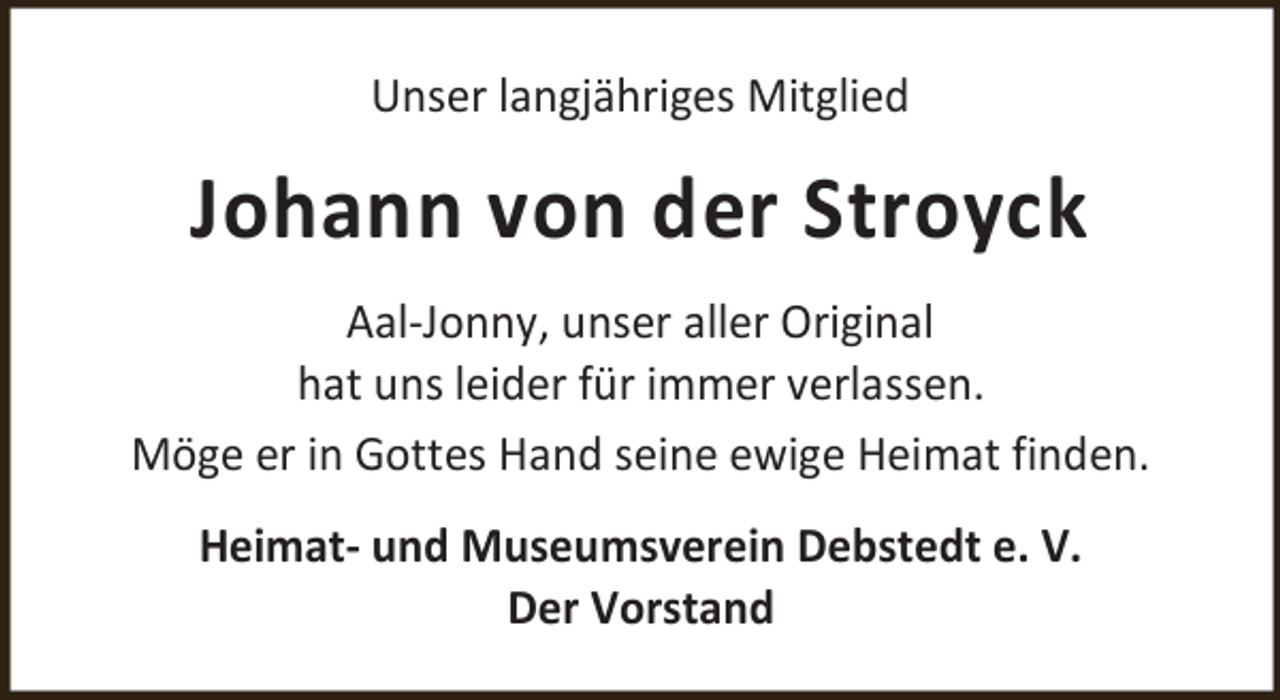 <p>Unser langjähriges Mitglied</p><p>Johann von der Stroyck<br />Aal-Jonny, unser aller Original<br />hat uns leider für immer verlassen.<br />Möge er in Gottes Hand seine ewige Heimat finden.<br />Heimat- und Museumsverein Debstedt e. V.<br />Der Vorstand</p>