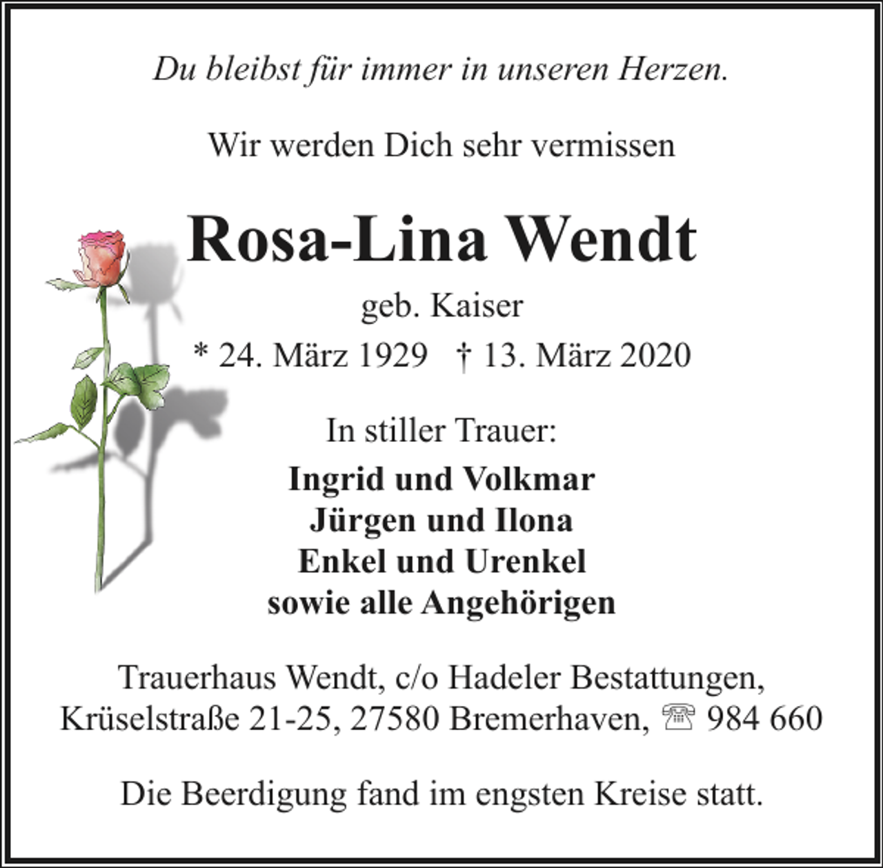 <p>Du bleibst für immer in unseren Herzen.<br />Wir werden Dich sehr vermissen</p><p>Rosa-Lina Wendt<br />geb. Kaiser<br />* 24. März 1929 † 13. März 2020<br />In stiller Trauer:<br />Ingrid und Volkmar<br />Jürgen und Ilona<br />Enkel und Urenkel<br />sowie alle Angehörigen<br />Trauerhaus Wendt, c/o Hadeler Bestattungen,<br />Krüselstraße 21-25, 27580 Bremerhaven, ' 984 660<br />Die Beerdigung fand im engsten Kreise statt.</p>