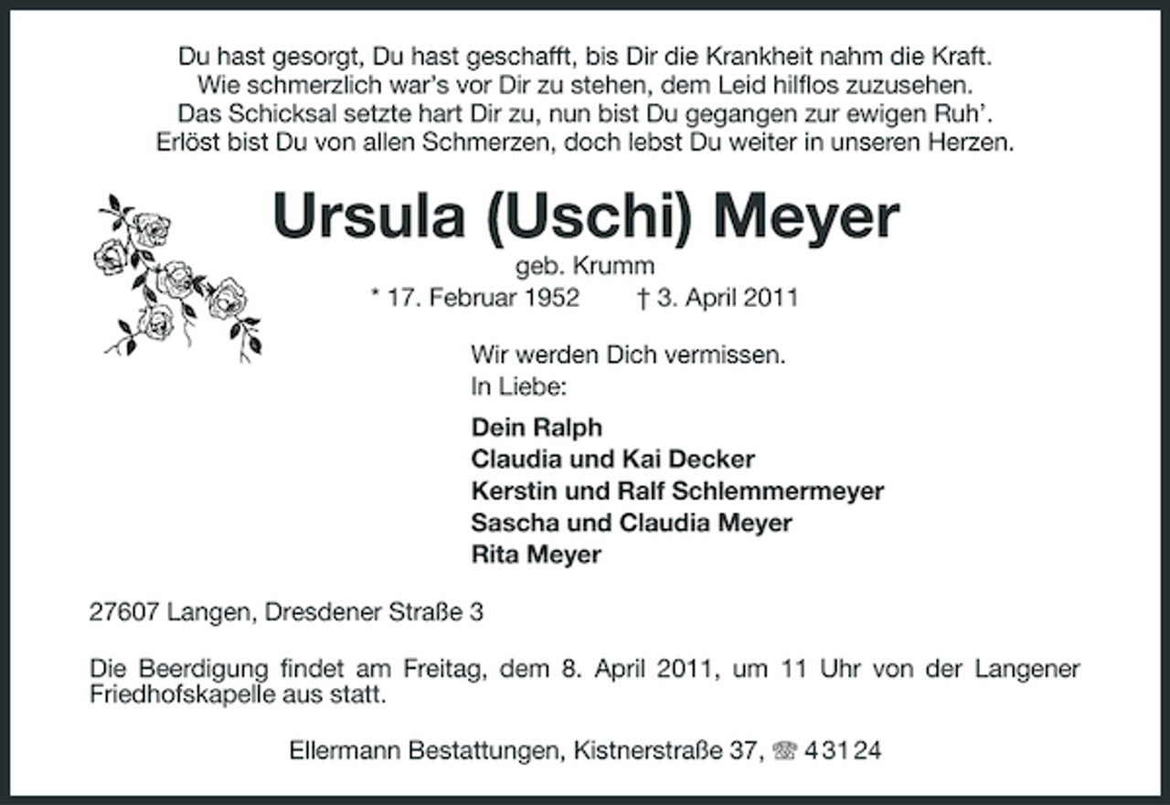 <p>Du hast gesorgt, Du hast geschafft, bis Dir die Krankheit nahm die Kraft. Wie schmerzlich war’s vor Dir zu stehen, dem Leid hilflos zuzusehen. Das Schicksal setzte hart Dir zu, nun bist Du gegangen zur ewigen Ruh’. Erlöst bist Du von allen Schmerzen, doch lebst Du weiter in unseren Herzen.</p><p>Ursula (Uschi) Meyer<br />geb. Krumm * 17. Februar 1952 † 3. April 2011 Wir werden Dich vermissen. In Liebe: Dein Ralph Claudia und Kai Decker Kerstin und Ralf Schlemmermeyer Sascha und Claudia Meyer Rita Meyer 27607 Langen, Dresdener Straße 3 Die Beerdigung findet am Freitag, dem 8. April 2011, um 11 Uhr von der Langener Friedhofskapelle aus statt. Ellermann Bestattungen, Kistnerstraße 37, 4 31 24</p>