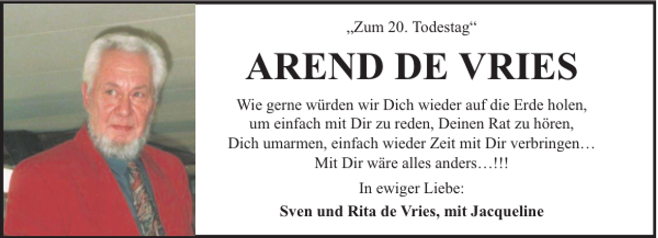 <p>„Zum 20. Todestag“</p><p>AREND DE VRIES<br />Wie gerne würden wir Dich wieder auf die Erde holen,<br />um einfach mit Dir zu reden, Deinen Rat zu hören,<br />Dich umarmen, einfach wieder Zeit mit Dir verbringen…<br />Mit Dir wäre alles anders…!!!<br />In ewiger Liebe:<br />Sven und Rita de Vries, mit Jacqueline</p>