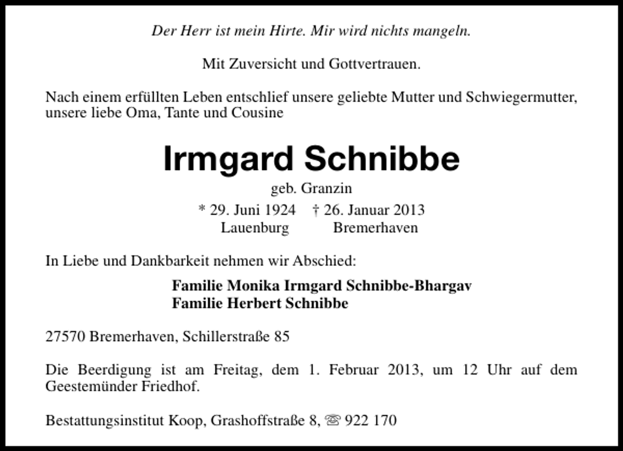 <p>Der Herr ist mein Hirte. Mir wird nichts mangeln.<br />Mit Zuversicht und Gottvertrauen.<br />Nach einem erfüllten Leben entschlief unsere geliebte Mutter und Schwiegermutter,<br />unsere liebe Oma, Tante und Cousine</p><p>Irmgard Schnibbe<br />geb. Granzin<br />* 29. Juni 1924 † 26. Januar 2013<br />Lauenburg<br />Bremerhaven</p><p>In Liebe und Dankbarkeit nehmen wir Abschied:<br />Familie Monika Irmgard Schnibbe-Bhargav<br />Familie Herbert Schnibbe<br />27570 Bremerhaven, Schillerstraße 85<br />Die Beerdigung ist am Freitag, dem 1. Februar 2013, um 12 Uhr auf dem<br />Geestemünder Friedhof.<br />Bestattungsinstitut Koop, Grashoffstraße 8, s 922 170</p>