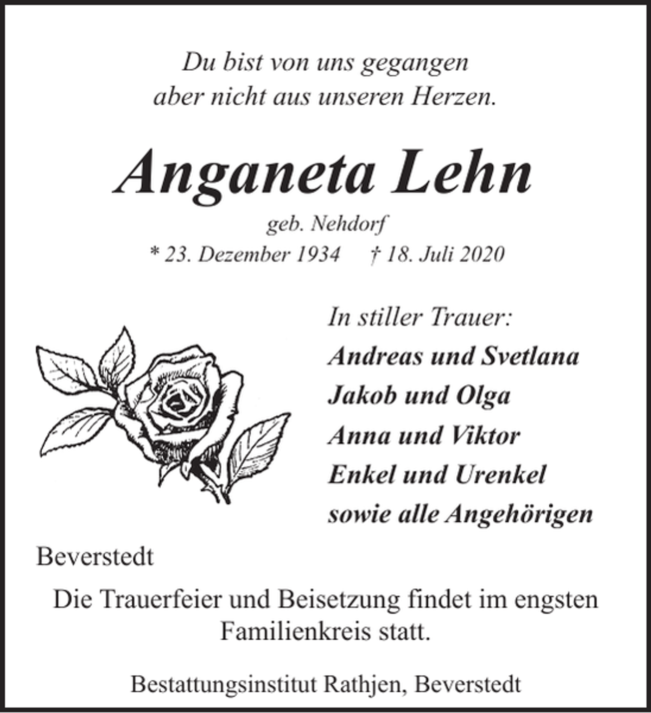 <p>Du bist von uns gegangen<br />aber nicht aus unseren Herzen.</p><p>Anganeta Lehn<br />geb. Nehdorf<br />* 23. Dezember 1934 † 18. Juli 2020</p><p>In stiller Trauer:<br />Andreas und Svetlana<br />Jakob und Olga<br />Anna und Viktor<br />Enkel und Urenkel<br />sowie alle Angehörigen<br />Beverstedt<br />Die Trauerfeier und Beisetzung findet im engsten<br />Familienkreis statt.<br />Bestattungsinstitut Rathjen, Beverstedt</p>