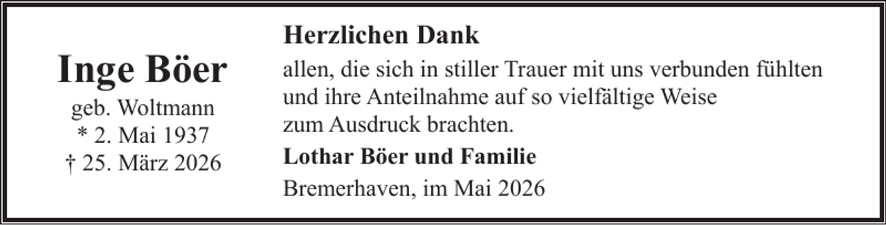 <p>Inge Böer<br />geb. Woltmann<br />* 2. Mai 1937<br />† 25. März 2026</p><p>Herzlichen Dank<br />allen, die sich in stiller Trauer mit uns verbunden fühlten<br />und ihre Anteilnahme auf so vielfältige Weise<br />zum Ausdruck brachten.<br />Lothar Böer und Familie<br />Bremerhaven, im Mai 2026</p>