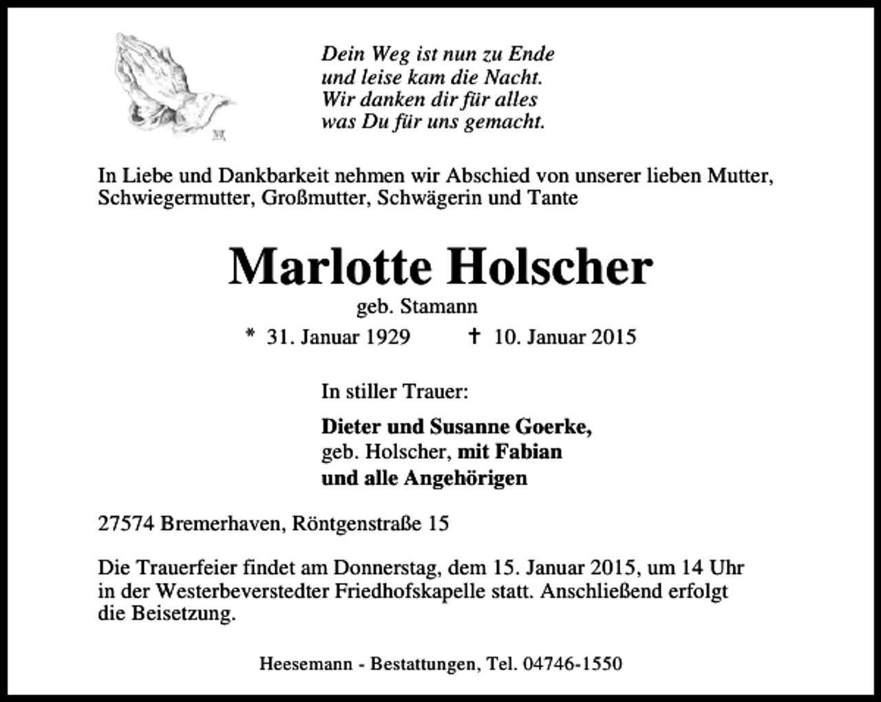 <p>Dein Weg ist nun zu Ende<br />und leise kam die Nacht.<br />Wir danken dir für alles<br />was Du für uns gemacht.<br />In Liebe und Dankbarkeit nehmen wir Abschied von unserer lieben Mutter,<br />Schwiegermutter, Großmutter, Schwägerin und Tante</p><p>Marlotte Holscher<br />geb. Stamann<br />* 31. Januar 1929<br />10. Januar 2015<br />In stiller Trauer:<br />Dieter und Susanne Goerke,<br />geb. Holscher, mit Fabian<br />und alle Angehörigen<br />27574 Bremerhaven, Röntgenstraße 15<br />Die Trauerfeier findet am Donnerstag, dem 15. Januar 2015, um 14 Uhr<br />in der Westerbeverstedter Friedhofskapelle statt. Anschließend erfolgt<br />die Beisetzung.<br />Heesemann - Bestattungen, Tel. 04746-1550</p>
