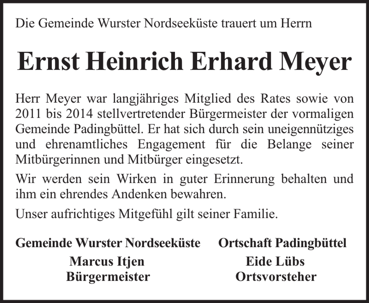 <p>Die Gemeinde Wurster Nordseeküste trauert um Herrn</p><p>Ernst Heinrich Erhard Meyer<br />Herr Meyer war langjähriges Mitglied des Rates sowie von<br />2011 bis 2014 stellvertretender Bürgermeister der vormaligen<br />Gemeinde Padingbüttel. Er hat sich durch sein uneigennütziges<br />und ehrenamtliches Engagement für die Belange seiner<br />Mitbürgerinnen und Mitbürger eingesetzt.<br />Wir werden sein Wirken in guter Erinnerung behalten und<br />ihm ein ehrendes Andenken bewahren.<br />Unser aufrichtiges Mitgefühl gilt seiner Familie.<br />Gemeinde Wurster Nordseeküste<br />Marcus Itjen<br />Bürgermeister</p><p>Ortschaft Padingbüttel<br />Eide Lübs<br />Ortsvorsteher</p>