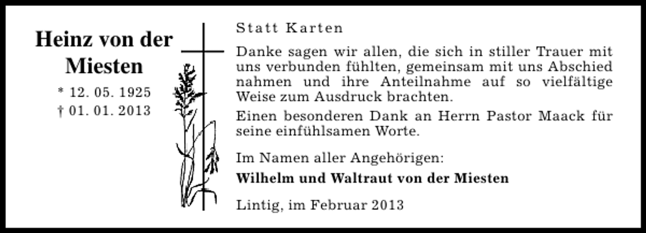 <p>Heinz von der<br />Miesten<br />* 12. 05. 1925<br />† 01. 01. 2013</p><p>S t a t t K a rt e n<br />Danke sagen wir allen, die sich in stiller Trauer mit<br />uns verbunden fühlten, gemeinsam mit uns Abschied<br />nahmen und ihre Anteilnahme auf so vielfältige<br />Weise zum Ausdruck brachten.<br />Einen besonderen Dank an Herrn Pastor Maack für<br />seine einfühlsamen Worte.<br />Im Namen aller Angehörigen:<br />Wilhelm und Waltraut von der Miesten<br />Lintig, im Februar 2013</p>