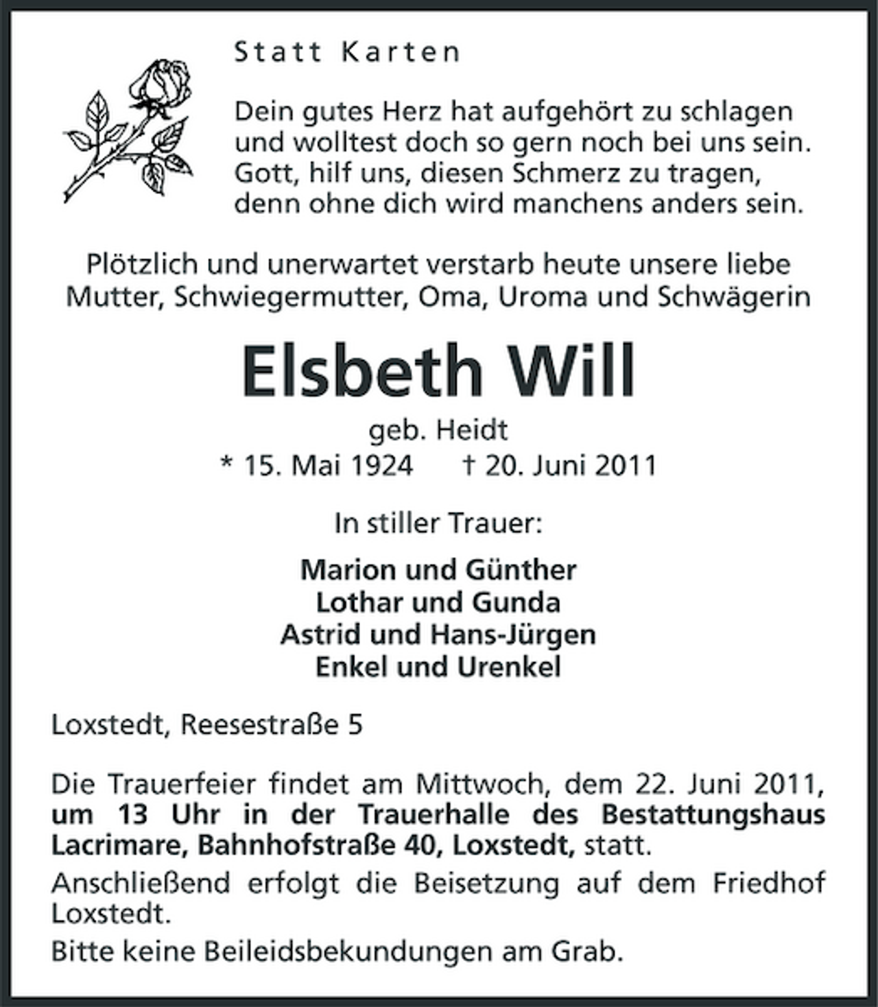 <p>Statt Karten<br />Dein gutes Herz hat aufgehört zu schlagen und wolltest doch so gern noch bei uns sein. Gott, hilf uns, diesen Schmerz zu tragen, denn ohne dich wird manchens anders sein.</p>
<p>Plötzlich und unerwartet verstarb heute unsere liebe Mutter, Schwiegermutter, Oma, Uroma und Schwägerin</p>
<p>Elsbeth Will<br />geb. Heidt * 15. Mai 1924 † 20. Juni 2011 In stiller Trauer: Marion und Günther<br />Lothar und Gunda<br />Astrid und Hans-Jürgen<br />Enkel und Urenkel<br />Loxstedt, Reesestraße 5<br />Die Trauerfeier findet am Mittwoch, dem 22. Juni 2011, um 13 Uhr in der Trauerhalle des Bestattungshaus Lacrimare, Bahnhofstraße 40, Loxstedt, statt. Anschließend erfolgt die Beisetzung auf dem Friedhof Loxstedt. Bitte keine Beileidsbekundungen am Grab.</p>