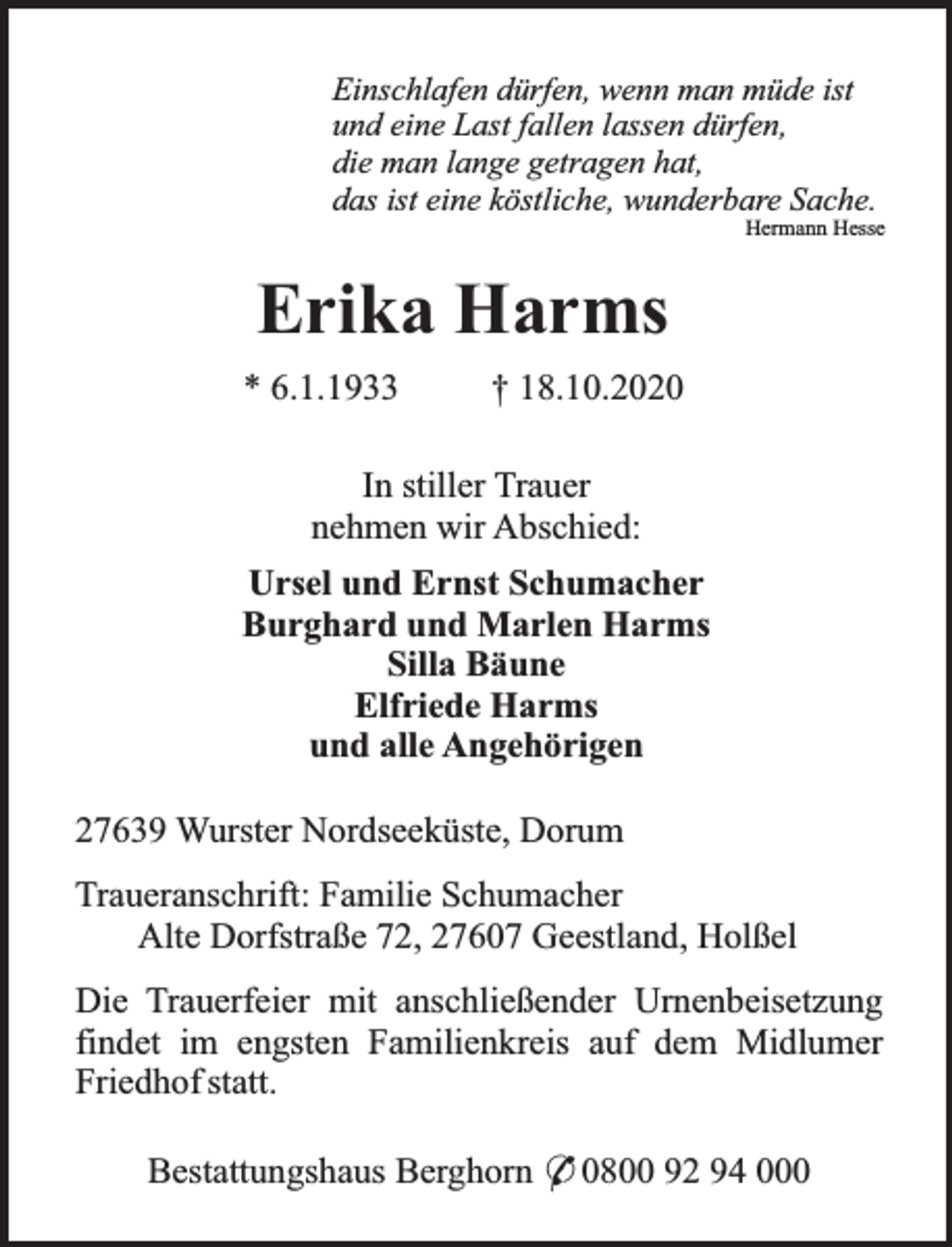 <p>Einschlafen dürfen, wenn man müde ist<br />und eine Last fallen lassen dürfen,<br />die man lange getragen hat,<br />das ist eine köstliche, wunderbare Sache.</p><p>Hermann Hesse</p><p>Erika Harms<br />* 6.1.1933</p><p>† 18.10.2020</p><p>In stiller Trauer<br />nehmen wir Abschied:<br />Ursel und Ernst Schumacher<br />Burghard und Marlen Harms<br />Silla Bäune<br />Elfriede Harms<br />und alle Angehörigen<br />27639 Wurster Nordseeküste, Dorum<br />Traueranschrift: Familie Schumacher<br />Alte Dorfstraße 72, 27607 Geestland, Holßel<br />Die Trauerfeier mit anschließender Urnenbeisetzung<br />findet im engsten Familienkreis auf dem Midlumer<br />Friedhof statt.<br />Bestattungshaus Berghorn * 0800 92 94 000</p>