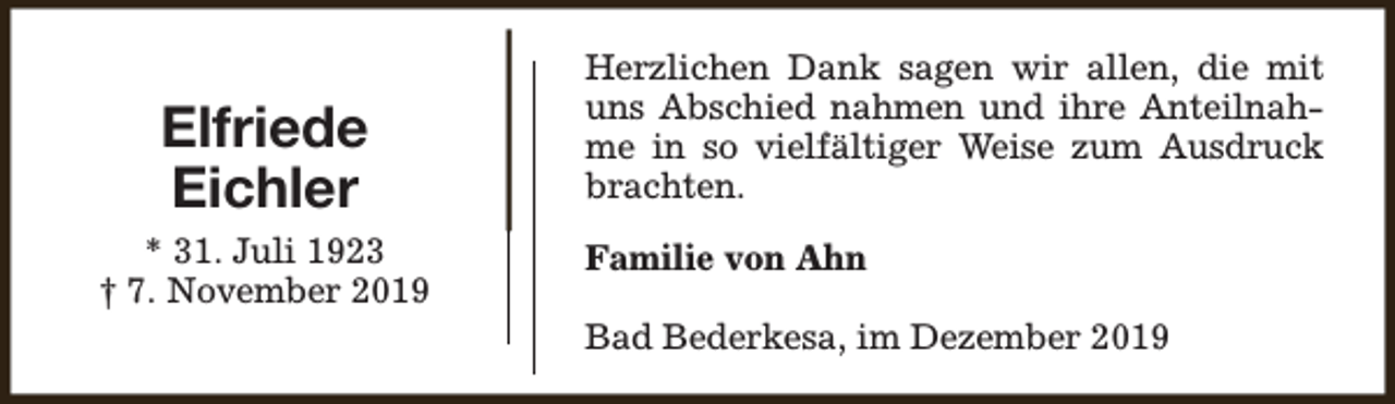 <p>Elfriede<br />Eichler<br />* 31. Juli 1923<br />† 7. November 2019</p><p>Herzlichen Dank sagen wir allen, die mit<br />uns Abschied nahmen und ihre Anteilnahme in so vielfältiger Weise zum Ausdruck<br />brachten.<br />Familie von Ahn<br />Bad Bederkesa, im Dezember 2019</p>
