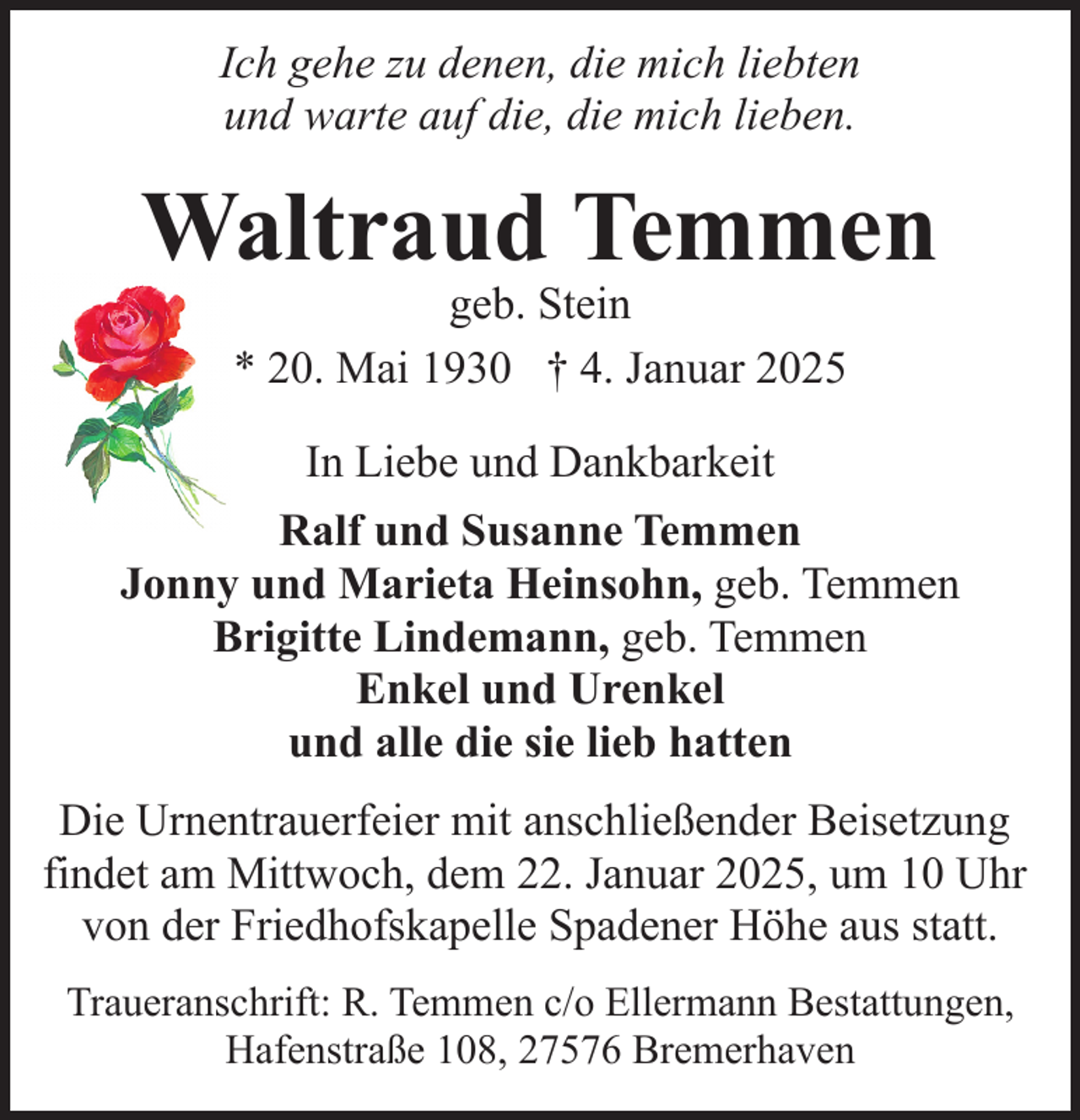 <p>Ich gehe zu denen, die mich liebten<br />und warte auf die, die mich lieben.</p><p>Waltraud Temmen<br />geb. Stein<br />* 20. Mai 1930 † 4. Januar 2025<br />In Liebe und Dankbarkeit<br />Ralf und Susanne Temmen<br />Jonny und Marieta Heinsohn, geb. Temmen<br />Brigitte Lindemann, geb. Temmen<br />Enkel und Urenkel<br />und alle die sie lieb hatten<br />Die Urnentrauerfeier mit anschließender Beisetzung<br />findet am Mittwoch, dem 22. Januar 2025, um 10 Uhr<br />von der Friedhofskapelle Spadener Höhe aus statt.<br />Traueranschrift: R. Temmen c/o Ellermann Bestattungen,<br />Hafenstraße 108, 27576 Bremerhaven</p>