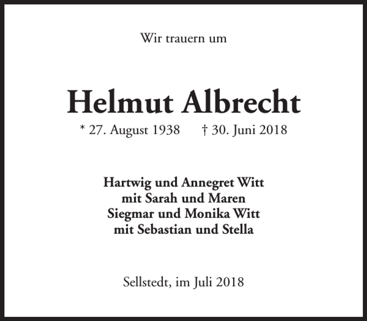 <p>Wir trauern um</p><p>Helmut Albrecht<br />* 27. August 1938</p><p>† 30. Juni 2018</p><p>Hartwig und Annegret Witt<br />mit Sarah und Maren<br />Siegmar und Monika Witt<br />mit Sebastian und Stella<br />Sellstedt, im Juli 2018</p>