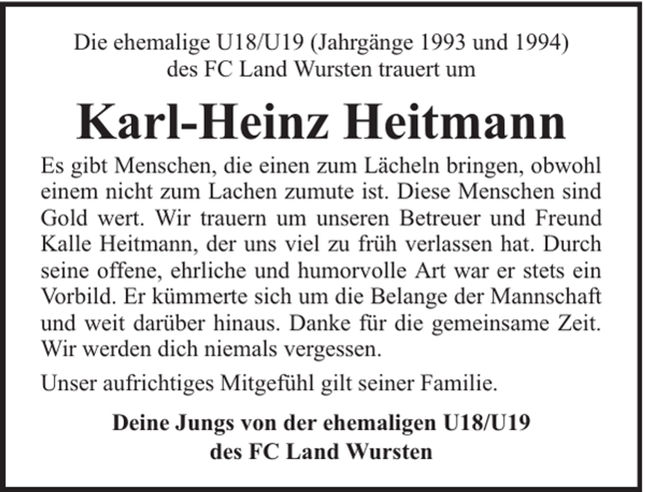 <p>Die ehemalige U18/U19 (Jahrgänge 1993 und 1994)<br />des FC Land Wursten trauert um</p><p>Karl-Heinz Heitmann</p><p>Es gibt Menschen, die einen zum Lächeln bringen, obwohl<br />einem nicht zum Lachen zumute ist. Diese Menschen sind<br />Gold wert. Wir trauern um unseren Betreuer und Freund<br />Kalle Heitmann, der uns viel zu früh verlassen hat. Durch<br />seine offene, ehrliche und humorvolle Art war er stets ein<br />Vorbild. Er kümmerte sich um die Belange der Mannschaft<br />und weit darüber hinaus. Danke für die gemeinsame Zeit.<br />Wir werden dich niemals vergessen.<br />Unser aufrichtiges Mitgefühl gilt seiner Familie.<br />Deine Jungs von der ehemaligen U18/U19<br />des FC Land Wursten</p>