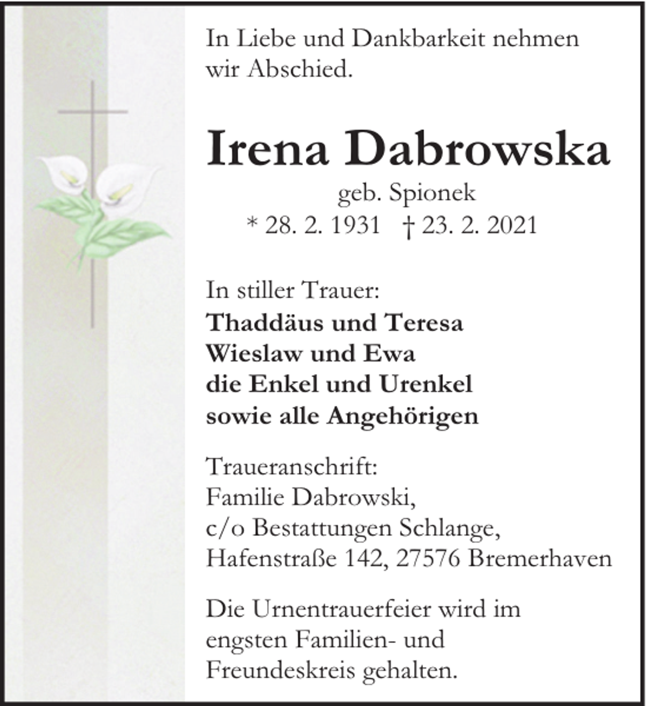 <p>In Liebe und Dankbarkeit nehmen<br />wir Abschied.</p><p>Irena Dabrowska<br />geb. Spionek<br />* 28. 2. 1931 † 23. 2. 2021</p><p>In stiller Trauer:<br />Thaddäus und Teresa<br />Wieslaw und Ewa<br />die Enkel und Urenkel<br />sowie alle Angehörigen<br />Traueranschrift:<br />Familie Dabrowski,<br />c/o Bestattungen Schlange,<br />Hafenstraße 142, 27576 Bremerhaven<br />Die Urnentrauerfeier wird im<br />engsten Familien- und<br />Freundeskreis gehalten.</p>