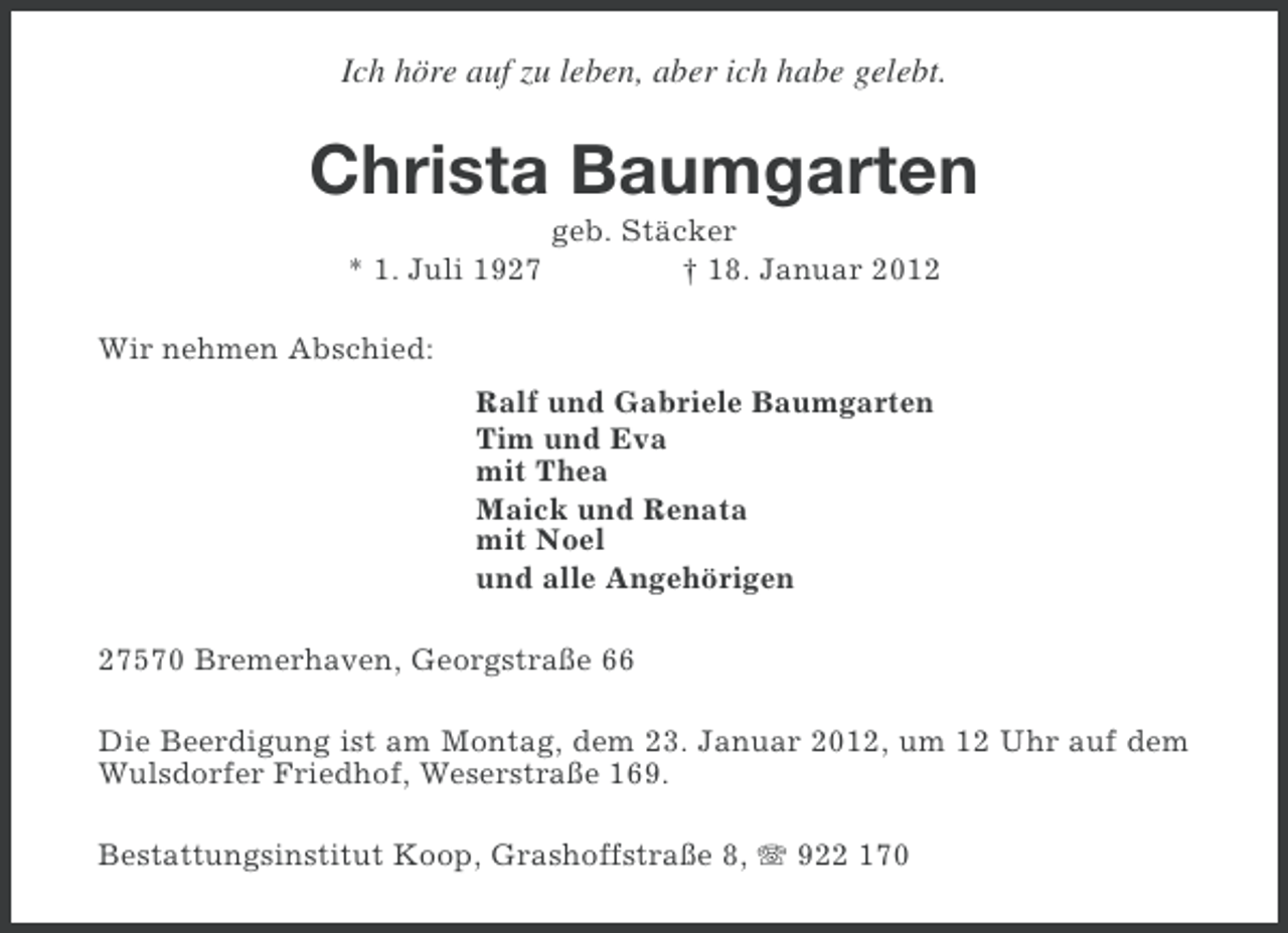 <p>Ich höre auf zu leben, aber ich habe gelebt.</p><p>Christa Baumgarten<br />* 1. Juli 1927</p><p>geb. Stäcker<br />† 18. Januar 2012</p><p>Wir nehmen Abschied:<br />Ralf und Gabriele Baumgarten<br />Tim und Eva<br />mit Thea<br />Maick und Renata<br />mit Noel<br />und alle Angehörigen<br />27570 Bremerhaven, Georgstraße 66<br />Die Beerdigung ist am Montag, dem 23. Januar 2012, um 12 Uhr auf dem<br />Wulsdorfer Friedhof, Weserstraße 169.<br />Bestattungsinstitut Koop, Grashoffstraße 8, 922 170</p>