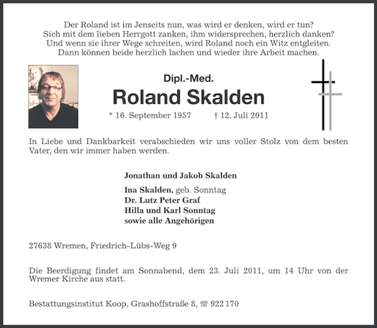 <p>Der Roland ist im Jenseits nun, was wird er denken, wird er tun?<br />Sich mit dem lieben Herrgott zanken, ihm widersprechen, herzlich danken?<br />Und wenn sie ihrer Wege schreiten, wird Roland noch ein Witz entgleiten.<br />Dann können beide herzlich lachen und wieder ihre Arbeit machen.</p>
<p>Dipl.-Med.</p>
<p>Roland Skalden<br />* 16. September 1957</p>
<p>† 12. Juli 2011</p>
<p>In Liebe und Dankbarkeit verabschieden wir uns voller Stolz von dem besten<br />Vater, den wir immer haben werden.<br />Jonathan und Jakob Skalden<br />Ina Skalden, geb. Sonntag<br />Dr. Lutz Peter Graf<br />Hilla und Karl Sonntag<br />sowie alle Angehörigen<br />27638 Wremen, Friedrich-Lübs-Weg 9<br />Die Beerdigung findet am Sonnabend, dem 23. Juli 2011, um 14 Uhr von der<br />Wremer Kirche aus statt.<br />Bestattungsinstitut Koop, Grashoffstraße 8, 922 170</p>