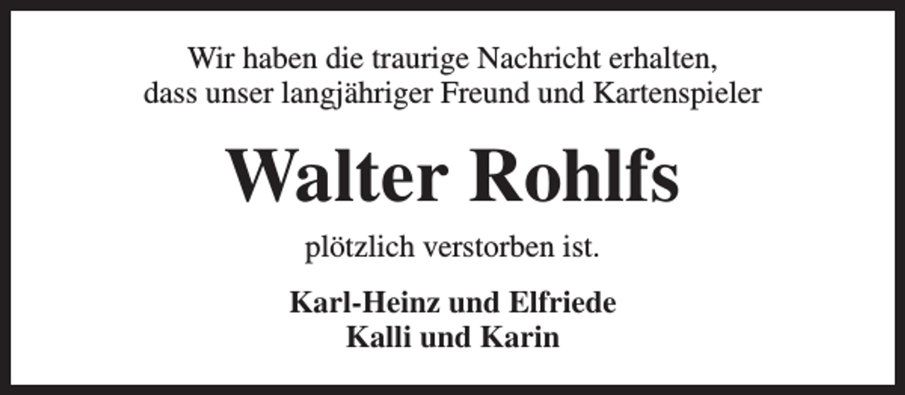 <p>Wir haben die traurige Nachricht erhalten,<br />dass unser langjähriger Freund und Kartenspieler</p><p>Walter Rohlfs<br />plötzlich verstorben ist.</p><p>Karl-Heinz und Elfriede<br />Kalli und Karin</p>