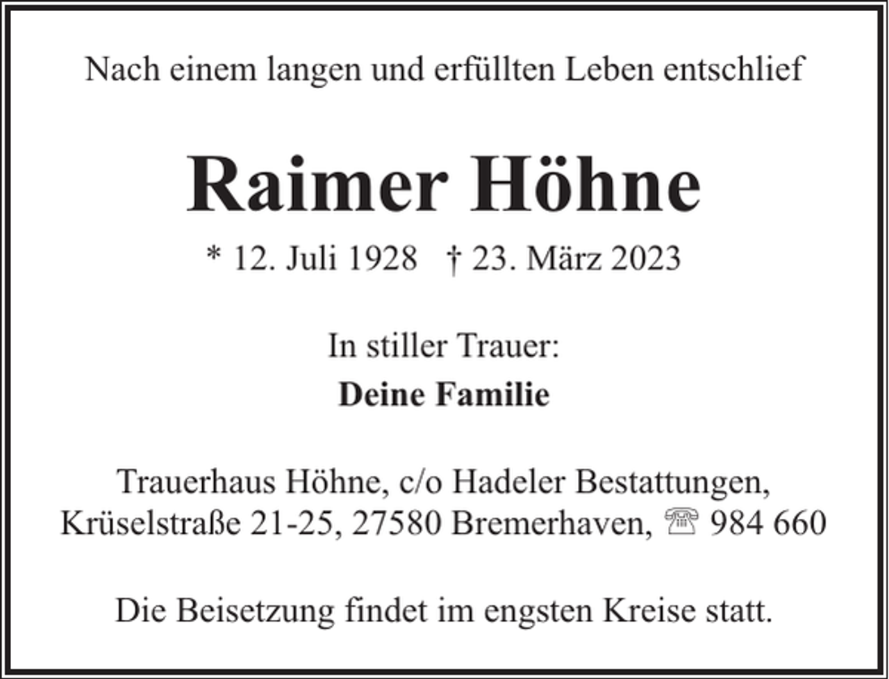 <p>Nach einem langen und erfüllten Leben entschlief</p><p>Raimer Höhne<br />* 12. Juli 1928 † 23. März 2023<br />In stiller Trauer:<br />Deine Familie<br />Trauerhaus Höhne, c/o Hadeler Bestattungen,<br />Krüselstraße 21-25, 27580 Bremerhaven, ' 984 660<br />Die Beisetzung findet im engsten Kreise statt.</p>