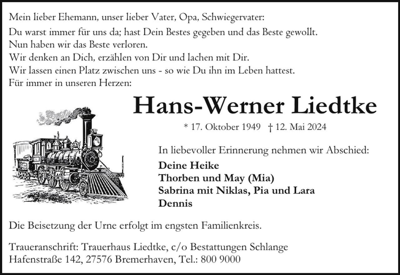 <p>Mein lieber Ehemann, unser lieber Vater, Opa, Schwiegervater:<br />Du warst immer für uns da; hast Dein Bestes gegeben und das Beste gewollt.<br />Nun haben wir das Beste verloren.<br />Wir denken an Dich, erzählen von Dir und lachen mit Dir.<br />Wir lassen einen Platz zwischen uns - so wie Du ihn im Leben hattest.<br />Für immer in unseren Herzen:</p>
<p>Hans-Werner Liedtke<br />* 17. Oktober 1949 † 12. Mai 2024</p>
<p>In liebevoller Erinnerung nehmen wir Abschied:<br />Deine Heike<br />Thorben und May (Mia)<br />Sabrina mit Niklas, Pia und Lara<br />Dennis<br />Die Beisetzung der Urne erfolgt im engsten Familienkreis.<br />Traueranschrift: Trauerhaus Liedtke, c/o Bestattungen Schlange<br />Hafenstraße 142, 27576 Bremerhaven, Tel.: 800 9000</p>
