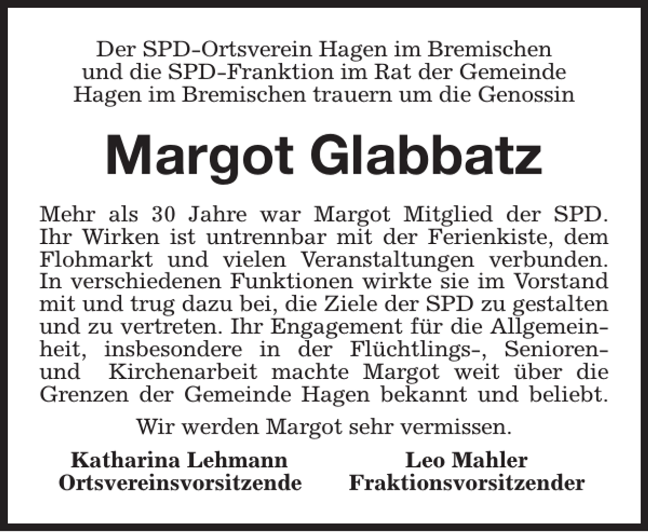 <p>Der SPD-Ortsverein Hagen im Bremischen<br />und die SPD-Franktion im Rat der Gemeinde<br />Hagen im Bremischen trauern um die Genossin</p><p>Margot Glabbatz<br />Mehr als 30 Jahre war Margot Mitglied der SPD.<br />Ihr Wirken ist untrennbar mit der Ferienkiste, dem<br />Flohmarkt und vielen Veranstaltungen verbunden.<br />In verschiedenen Funktionen wirkte sie im Vorstand<br />mit und trug dazu bei, die Ziele der SPD zu gestalten<br />und zu vertreten. Ihr Engagement für die Allgemeinheit, insbesondere in der Flüchtlings-, Seniorenund Kirchenarbeit machte Margot weit über die<br />Grenzen der Gemeinde Hagen bekannt und beliebt.<br />Wir werden Margot sehr vermissen.<br />Katharina Lehmann<br />Leo Mahler<br />Ortsvereinsvorsitzende<br />Fraktionsvorsitzender</p>