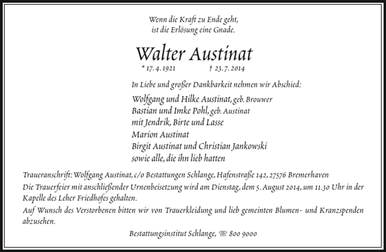 <p>Wenn die Kraft zu Ende geht,<br />ist die Erlösung eine Gnade.</p><p>Walter Austinat<br />* 17.4.1921<br />† 23.7.2014<br />In Liebe und großer Dankbarkeit nehmen wir Abschied:<br />Wolfgang und Hilke Austinat, geb.Brouwer<br />Bastian und Imke Pohl, geb.Austinat</p><p>mit Jendrik,Birte und Lasse<br />Marion Austinat<br />Birgit Austinat und Christian Jankowski<br />sowie alle,die ihn lieb hatten</p><p>Traueranschrift:Wolfgang Austinat,c/o Bestattungen Schlange,Hafenstraße 142,27576 Bremerhaven<br />Die Trauerfeier mit anschließender Urnenbeisetzung wird am Dienstag,dem 5.August 2014,um 11.30 Uhr in der<br />Kapelle des Leher Friedhofes gehalten.<br />Auf Wunsch des Verstorbenen bitten wir von Trauerkleidung und lieb gemeinten Blumen- und Kranzspenden<br />abzusehen.<br />Bestattungsinstitut Schlange,  800 9000</p>