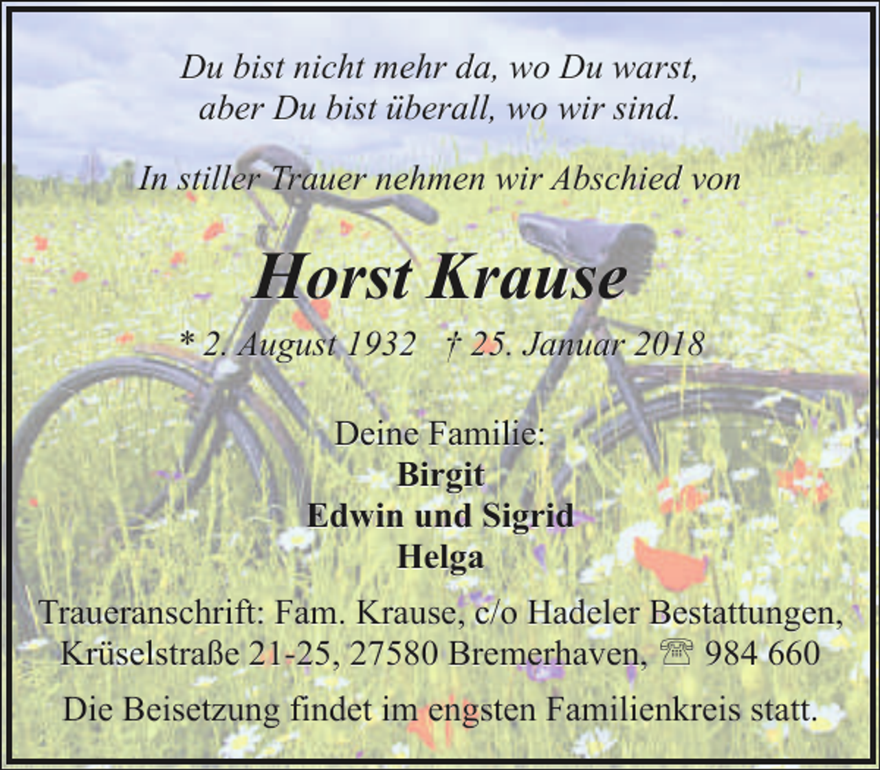 <p>Du bist nicht mehr da, wo Du warst,<br />aber Du bist überall, wo wir sind.<br />In stiller Trauer nehmen wir Abschied von</p><p>Horst Krause</p><p>* 2. August 1932 † 25. Januar 2018<br />Deine Familie:<br />Birgit<br />Edwin und Sigrid<br />Helga<br />Traueranschrift: Fam. Krause, c/o Hadeler Bestattungen,<br />Krüselstraße 21-25, 27580 Bremerhaven, ' 984 660<br />Die Beisetzung findet im engsten Familienkreis statt.</p>