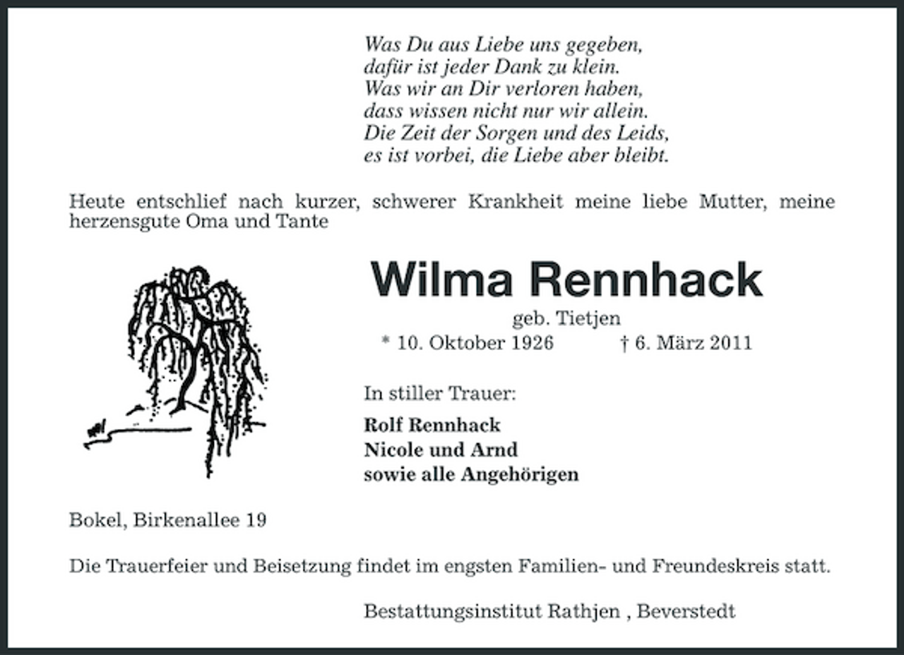 <p>Was Du aus Liebe uns gegeben, dafür ist jeder Dank zu klein. Was wir an Dir verloren haben, dass wissen nicht nur wir allein. Die Zeit der Sorgen und des Leids, es ist vorbei, die Liebe aber bleibt.<br />Heute entschlief nach kurzer, schwerer Krankheit meine liebe Mutter, meine herzensgute Oma und Tante</p><p>Wilma Rennhack<br />geb. Tietjen * 10. Oktober 1926 † 6. März 2011 In stiller Trauer: Rolf Rennhack Nicole und Arnd sowie alle Angehörigen Bokel, Birkenallee 19<br />Die Trauerfeier und Beisetzung findet im engsten Familien- und Freundeskreis statt.</p><p>Bestattungsinstitut Rathjen , Beverstedt</p>