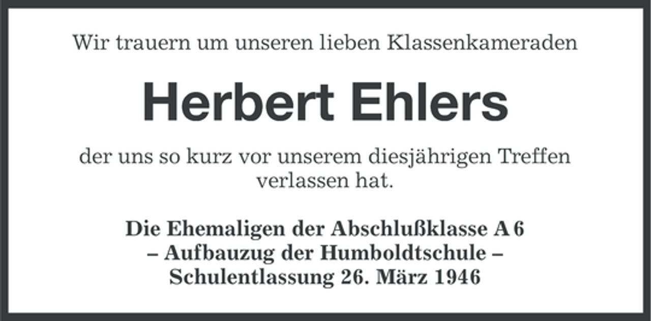 <p>Wir trauern um unseren lieben Klassenkameraden</p><p>Herbert Ehlers<br />der uns so kurz vor unserem diesjährigen Treffen<br />verlassen hat.<br />Die Ehemaligen der Abschlußklasse A 6<br />– Aufbauzug der Humboldtschule –<br />Schulentlassung 26. März 1946</p>
