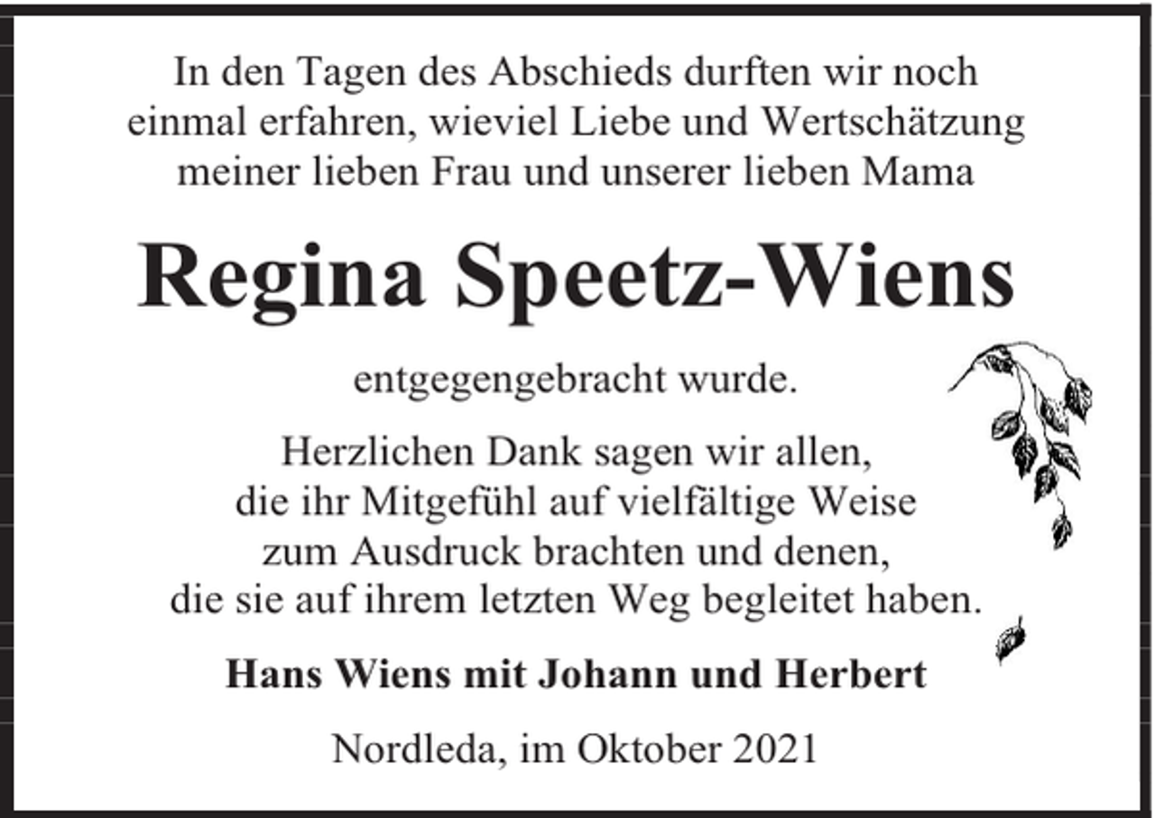 <p>In den Tagen des Abschieds durften wir noch<br />einmal erfahren, wieviel Liebe und Wertschätzung<br />meiner lieben Frau und unserer lieben Mama</p><p>Regina Speetz-Wiens<br />entgegengebracht wurde.<br />Herzlichen Dank sagen wir allen,<br />die ihr Mitgefühl auf vielfältige Weise<br />zum Ausdruck brachten und denen,<br />die sie auf ihrem letzten Weg begleitet haben.<br />Hans Wiens mit Johann und Herbert<br />Nordleda, im Oktober 2021</p>