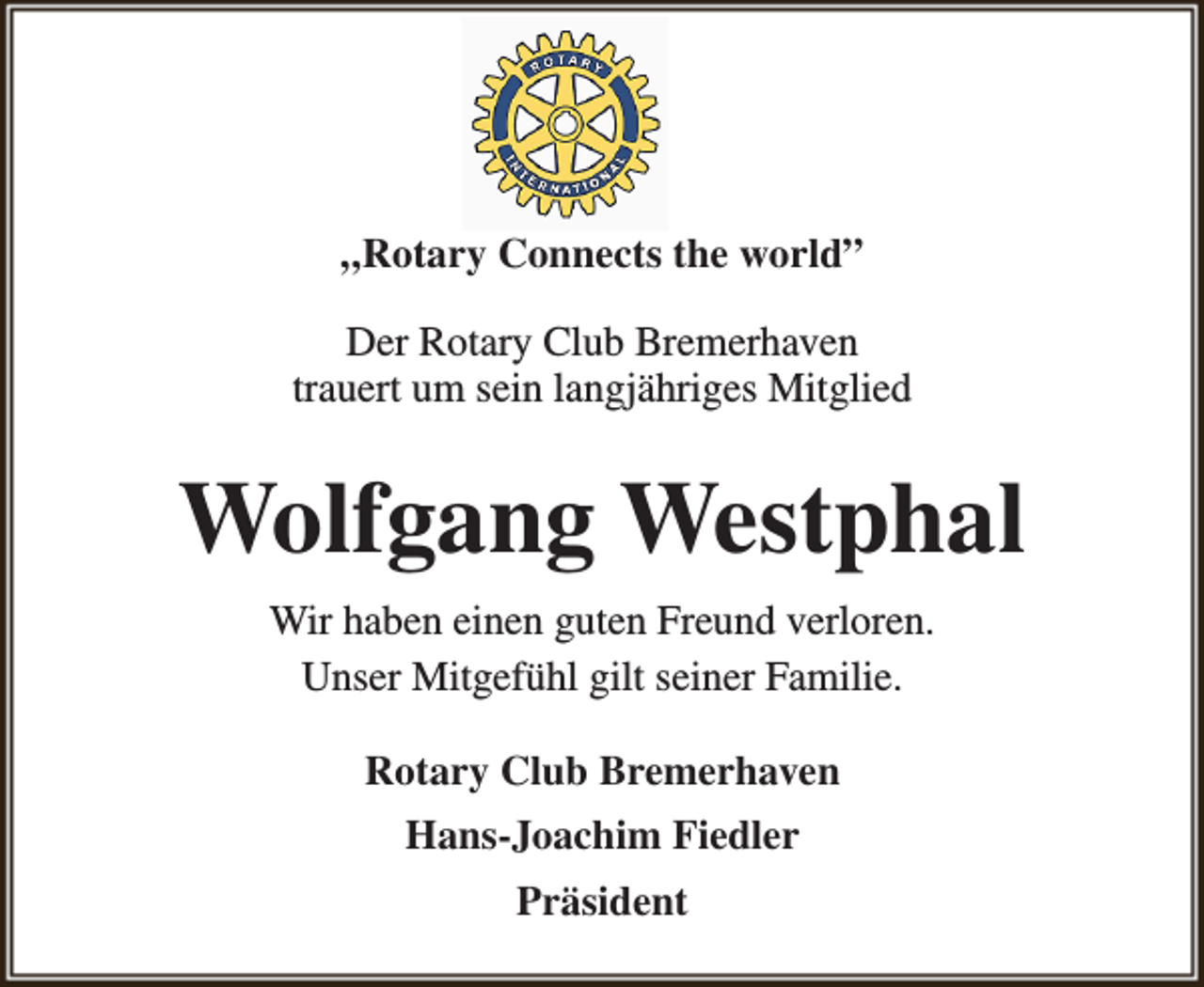 <p>„Rotary Connects the world”<br />Der Rotary Club Bremerhaven<br />trauert um sein langjähriges Mitglied</p><p>Wolfgang Westphal<br />Wir haben einen guten Freund verloren.<br />Unser Mitgefühl gilt seiner Familie.<br />Rotary Club Bremerhaven<br />Hans-Joachim Fiedler<br />Präsident</p>