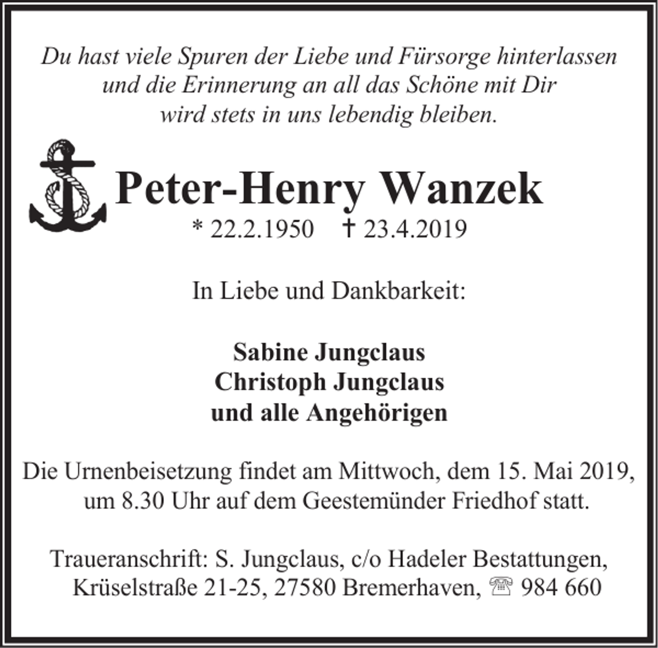 <p>Du hast viele Spuren der Liebe und Fürsorge hinterlassen<br />und die Erinnerung an all das Schöne mit Dir<br />wird stets in uns lebendig bleiben.</p><p>Peter-Henry Wanzek<br />* 22.2.1950  23.4.2019<br />In Liebe und Dankbarkeit:<br />Sabine Jungclaus<br />Christoph Jungclaus<br />und alle Angehörigen<br />Die Urnenbeisetzung findet am Mittwoch, dem 15. Mai 2019,<br />um 8.30 Uhr auf dem Geestemünder Friedhof statt.<br />Traueranschrift: S. Jungclaus, c/o Hadeler Bestattungen,<br />Krüselstraße 21-25, 27580 Bremerhaven,  984 660</p>