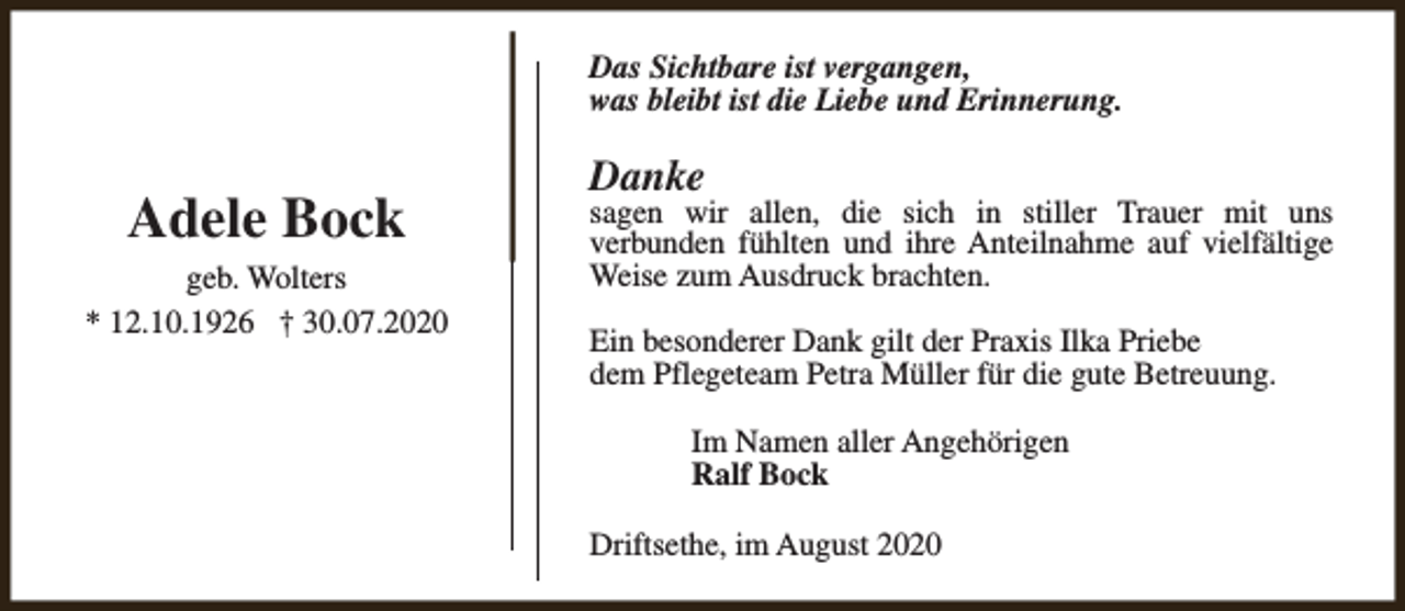 <p>Das Sichtbare ist vergangen,<br />was bleibt ist die Liebe und Erinnerung.</p><p>Adele Bock<br />geb. Wolters<br />* 12.10.1926 † 30.07.2020</p><p>Danke</p><p>sagen wir allen, die sich in stiller Trauer mit uns<br />verbunden fühlten und ihre Anteilnahme auf vielfältige<br />Weise zum Ausdruck brachten.<br />Ein besonderer Dank gilt der Praxis Ilka Priebe<br />dem Pflegeteam Petra Müller für die gute Betreuung.<br />Im Namen aller Angehörigen<br />Ralf Bock<br />Driftsethe, im August 2020</p>