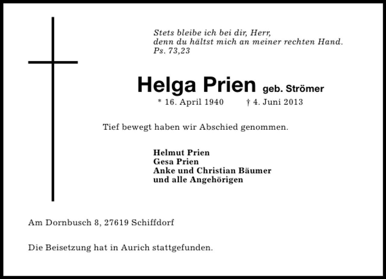 <p>Stets bleibe ich bei dir, Herr,<br />denn du hältst mich an meiner rechten Hand.<br />Ps. 73,23</p><p>Helga Prien geb. Strömer<br />* 16. April 1940</p><p>† 4. Juni 2013</p><p>Tief bewegt haben wir Abschied genommen.<br />Helmut Prien<br />Gesa Prien<br />Anke und Christian Bäumer<br />und alle Angehörigen</p><p>Am Dornbusch 8, 27619 Schiffdorf<br />Die Beisetzung hat in Aurich stattgefunden.</p>