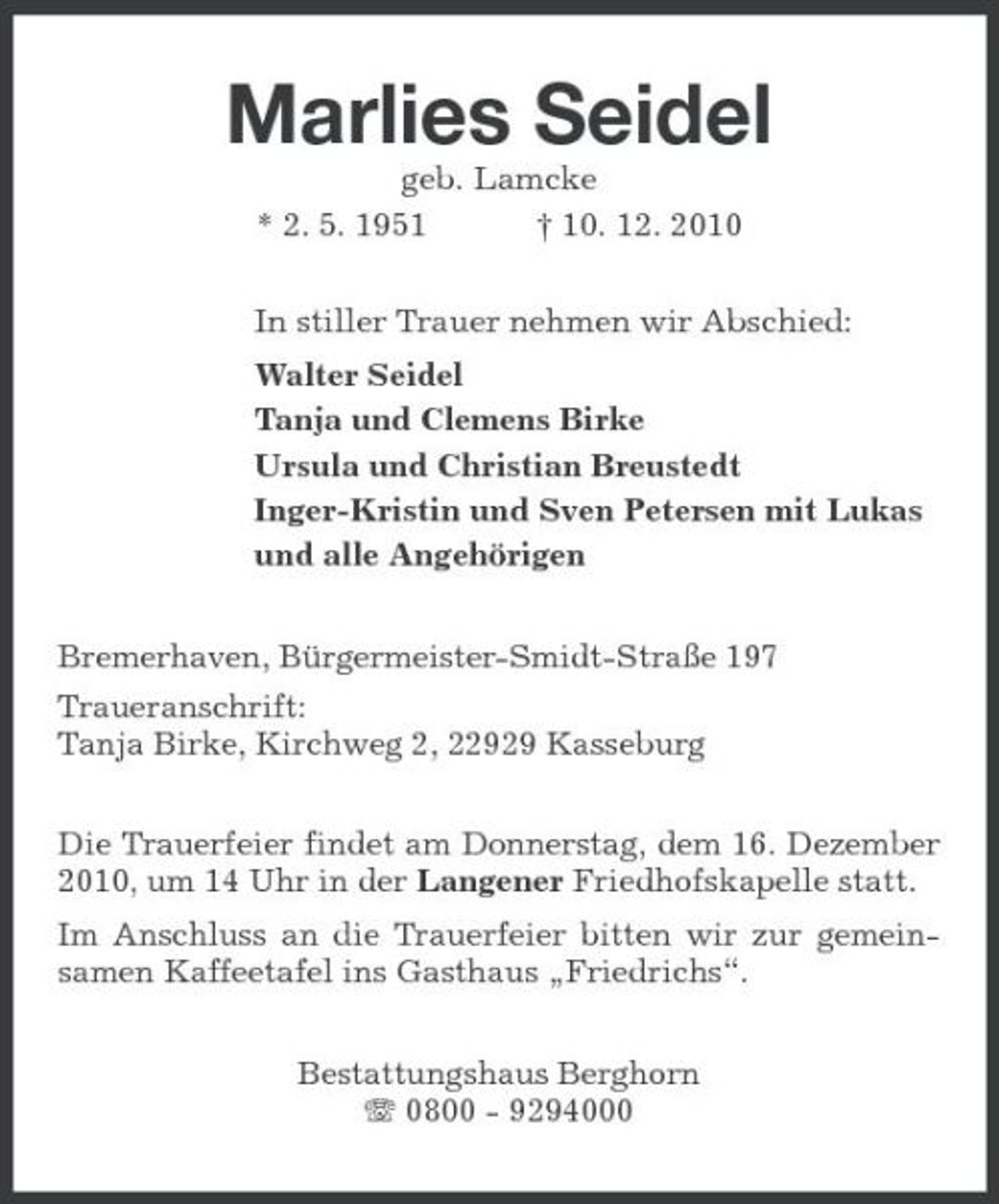 <p>Marlies Seidel<br />geb. Lamcke * 2. 5. 1951 † 10. 12. 2010 In stiller Trauer nehmen wir Abschied: Walter Seidel Tanja und Clemens Birke Ursula und Christian Breustedt Inger-Kristin und Sven Petersen mit Lukas und alle Angehörigen Bremerhaven, Bürgermeister-Smidt-Straße 197 Traueranschrift: Tanja Birke, Kirchweg 2, 22929 Kasseburg Die Trauerfeier findet am Donnerstag, dem 16. Dezember 2010, um 14 Uhr in der Langener Friedhofskapelle statt. Im Anschluss an die Trauerfeier bitten wir zur gemeinsamen Kaffeetafel ins Gasthaus „Friedrichs“. Bestattungshaus Berghorn 0800 - 9294000</p>