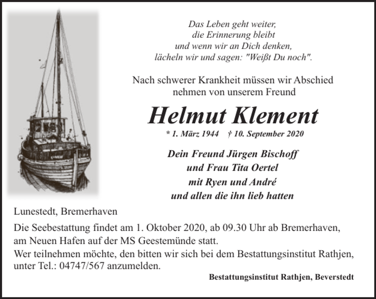 <p>Das Leben geht weiter,<br />die Erinnerung bleibt<br />und wenn wir an Dich denken,<br />lächeln wir und sagen: "Weißt Du noch".</p><p>Nach schwerer Krankheit müssen wir Abschied<br />nehmen von unserem Freund</p><p>Helmut Klement<br />* 1. März 1944</p><p>† 10. September 2020</p><p>Dein Freund Jürgen Bischoff<br />und Frau Tita Oertel<br />mit Ryen und André<br />und allen die ihn lieb hatten<br />Lunestedt, Bremerhaven<br />Die Seebestattung findet am 1. Oktober 2020, ab 09.30 Uhr ab Bremerhaven,<br />am Neuen Hafen auf der MS Geestemünde statt.<br />Wer teilnehmen möchte, den bitten wir sich bei dem Bestattungsinstitut Rathjen,<br />unter Tel.: 04747/567 anzumelden.</p><p>Bestattungsinstitut Rathjen, Beverstedt</p>