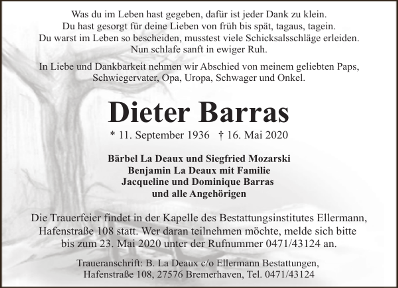 <p>Was du im Leben hast gegeben, dafür ist jeder Dank zu klein.<br />Du hast gesorgt für deine Lieben von früh bis spät, tagaus, tagein.<br />Du warst im Leben so bescheiden, musstest viele Schicksalsschläge erleiden.<br />Nun schlafe sanft in ewiger Ruh.<br />In Liebe und Dankbarkeit nehmen wir Abschied von meinem geliebten Paps,<br />Schwiegervater, Opa, Uropa, Schwager und Onkel.</p><p>Dieter Barras<br />* 11. September 1936 † 16. Mai 2020</p><p>Bärbel La Deaux und Siegfried Mozarski<br />Benjamin La Deaux mit Familie<br />Jacqueline und Dominique Barras<br />und alle Angehörigen</p><p>Die Trauerfeier findet in der Kapelle des Bestattungsinstitutes Ellermann,<br />Hafenstraße 108 statt. Wer daran teilnehmen möchte, melde sich bitte<br />bis zum 23. Mai 2020 unter der Rufnummer 0471/43124 an.<br />Traueranschrift: B. La Deaux c/o Ellermann Bestattungen,<br />Hafenstraße 108, 27576 Bremerhaven, Tel. 0471/43124</p>