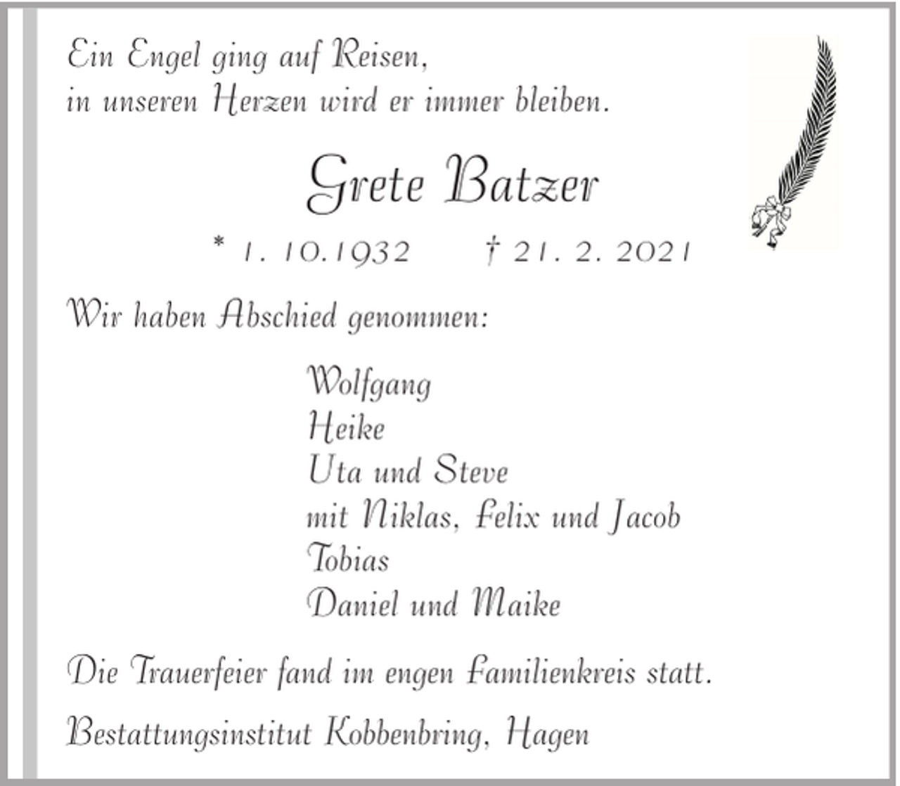 <p>Ein Engel ging auf Reisen,<br />in unseren Herzen wird er immer bleiben.</p><p>Grete Batzer<br />* 1. 10.1932</p><p>† 21. 2. 2021</p><p>Wir haben Abschied genommen:<br />Wolfgang<br />Heike<br />Uta und Steve<br />mit Niklas, Felix und Jacob<br />Tobias<br />Daniel und Maike<br />Die Trauerfeier fand im engen Familienkreis statt.<br />Bestattungsinstitut Kobbenbring, Hagen</p>