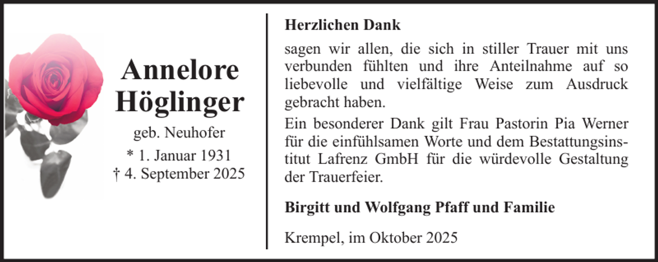 <p>Annelore<br />Höglinger<br />geb. Neuhofer<br />* 1. Januar 1931<br />† 4. September 2025</p><p>Herzlichen Dank<br />sagen wir allen, die sich in stiller Trauer mit uns<br />verbunden fühlten und ihre Anteilnahme auf so<br />liebevolle und vielfältige Weise zum Ausdruck<br />gebracht haben.<br />Ein besonderer Dank gilt Frau Pastorin Pia Werner<br />für die einfühlsamen Worte und dem Bestattungsinstitut Lafrenz GmbH für die würdevolle Gestaltung<br />der Trauerfeier.<br />Birgitt und Wolfgang Pfaff und Familie<br />Krempel, im Oktober 2025</p>