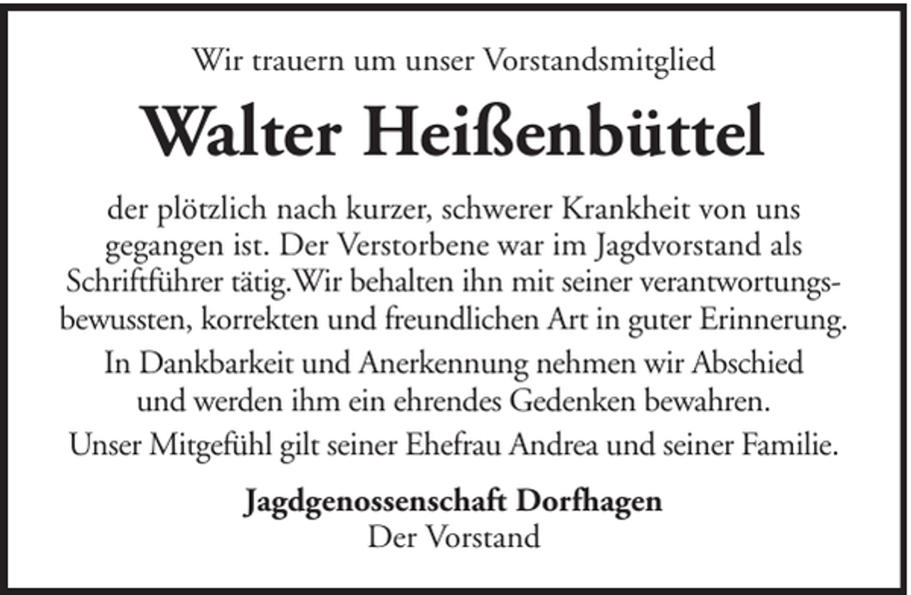 <p>Wir trauern um unser Vorstandsmitglied</p><p>Walter Heißenbüttel<br />der plötzlich nach kurzer, schwerer Krankheit von uns<br />gegangen ist. Der Verstorbene war im Jagdvorstand als<br />Schriftführer tätig.Wir behalten ihn mit seiner verantwortungsbewussten, korrekten und freundlichen Art in guter Erinnerung.<br />In Dankbarkeit und Anerkennung nehmen wir Abschied<br />und werden ihm ein ehrendes Gedenken bewahren.<br />Unser Mitgefühl gilt seiner Ehefrau Andrea und seiner Familie.<br />Jagdgenossenschaft Dorfhagen<br />Der Vorstand</p>