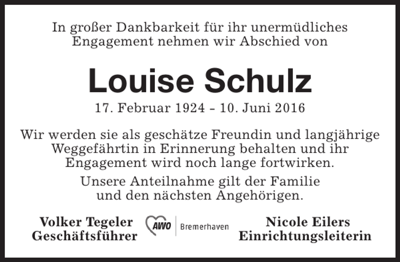 <p>In großer Dankbarkeit für ihr unermüdliches<br />Engagement nehmen wir Abschied von</p><p>Louise Schulz<br />17. Februar 1924 - 10. Juni 2016</p><p>Wir werden sie als geschätze Freundin und langjährige<br />Weggefährtin in Erinnerung behalten und ihr<br />Engagement wird noch lange fortwirken.<br />Unsere Anteilnahme gilt der Familie<br />und den nächsten Angehörigen.<br />Volker Tegeler<br />Geschäftsführer</p><p>Nicole Eilers<br />Einrichtungsleiterin</p>