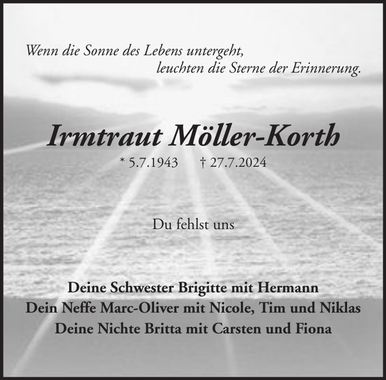 <p>Wenn die Sonne des Lebens untergeht,<br />leuchten die Sterne der Erinnerung.</p><p>Irmtraut Möller-Korth<br />* 5.7.1943</p><p>† 27.7.2024</p><p>Du fehlst uns</p><p>Deine Schwester Brigitte mit Hermann<br />Dein Neffe Marc-Oliver mit Nicole, Tim und Niklas<br />Deine Nichte Britta mit Carsten und Fiona</p>