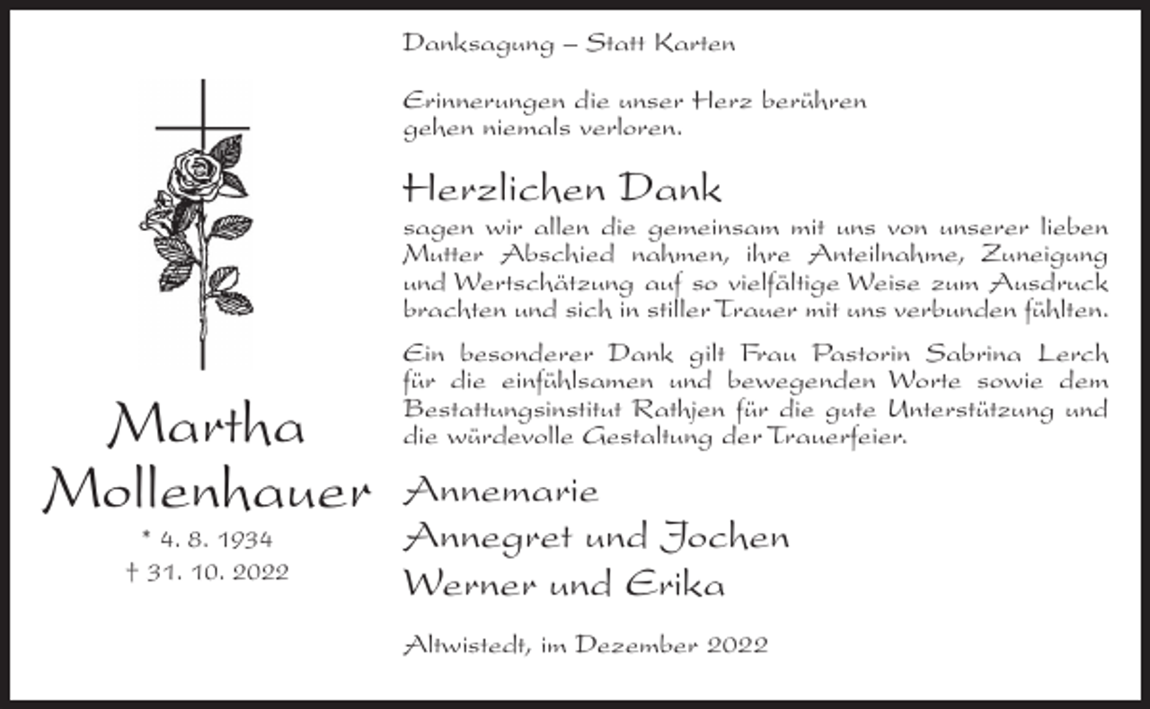 <p>Danksagung – Statt Karten<br />Erinnerungen die unser Herz berühren<br />gehen niemals verloren.</p><p>Herzlichen Dank<br />sagen wir allen die gemeinsam mit uns von unserer lieben<br />Mutter Abschied nahmen, ihre Anteilnahme, Zuneigung<br />und Wertschätzung auf so vielfältige Weise zum Ausdruck<br />brachten und sich in stiller Trauer mit uns verbunden fühlten.</p><p>Martha<br />Mollenhauer<br />* 4. 8. 1934<br />† 31. 10. 2022</p><p>Ein besonderer Dank gilt Frau Pastorin Sabrina Lerch<br />für die einfühlsamen und bewegenden Worte sowie dem<br />Bestattungsinstitut Rathjen für die gute Unterstützung und<br />die würdevolle Gestaltung der Trauerfeier.</p><p>Annemarie<br />Annegret und Jochen<br />Werner und Erika<br />Altwistedt, im Dezember 2022</p>