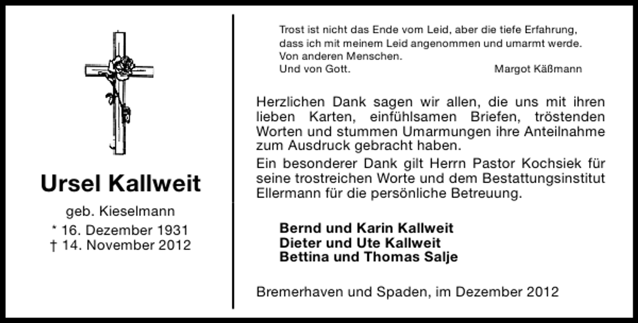 <p>Trost ist nicht das Ende vom Leid, aber die tiefe Erfahrung,<br />dass ich mit meinem Leid angenommen und umarmt werde.<br />Von anderen Menschen.<br />Und von Gott.<br />Margot Käßmann</p><p>Ursel Kallweit<br />geb. Kieselmann<br />* 16. Dezember 1931<br />† 14. November 2012</p><p>Herzlichen Dank sagen wir allen, die uns mit ihren<br />lieben Karten, einfühlsamen Briefen, tröstenden<br />Worten und stummen Umarmungen ihre Anteilnahme<br />zum Ausdruck gebracht haben.<br />Ein besonderer Dank gilt Herrn Pastor Kochsiek für<br />seine trostreichen Worte und dem Bestattungsinstitut<br />Ellermann für die persönliche Betreuung.<br />Bernd und Karin Kallweit<br />Dieter und Ute Kallweit<br />Bettina und Thomas Salje<br />Bremerhaven und Spaden, im Dezember 2012</p>