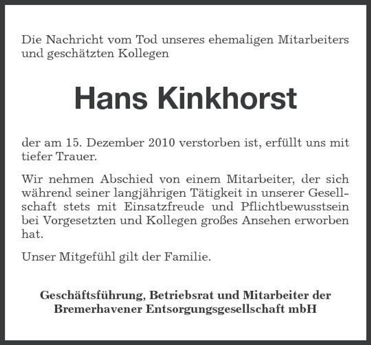 <p>Die Nachricht vom Tod unseres ehemaligen Mitarbeiters und geschätzten Kollegen</p><p>Hans Kinkhorst<br />der am 15. Dezember 2010 verstorben ist, erfüllt uns mit tiefer Trauer. Wir nehmen Abschied von einem Mitarbeiter, der sich während seiner langjährigen Tätigkeit in unserer Gesellschaft stets mit Einsatzfreude und Pflichtbewusstsein bei Vorgesetzten und Kollegen großes Ansehen erworben hat. Unser Mitgefühl gilt der Familie. Geschäftsführung, Betriebsrat und Mitarbeiter der Bremerhavener Entsorgungsgesellschaft mbH</p>
