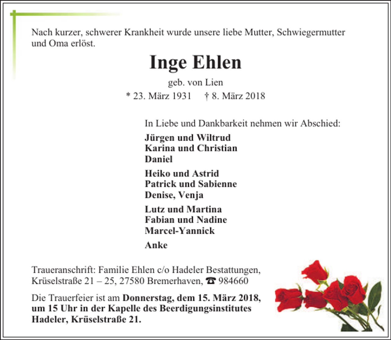 <p>Nach kurzer, schwerer Krankheit wurde unsere liebe Mutter, Schwiegermutter<br />und Oma erlöst.</p><p>Inge Ehlen</p><p>geb. von Lien<br />* 23. März 1931 † 8. März 2018<br />In Liebe und Dankbarkeit nehmen wir Abschied:<br />Jürgen und Wiltrud<br />Karina und Christian<br />Daniel<br />Heiko und Astrid<br />Patrick und Sabienne<br />Denise, Venja<br />Lutz und Martina<br />Fabian und Nadine<br />Marcel-Yannick<br />Anke<br />Traueranschrift: Familie Ehlen c/o Hadeler Bestattungen,<br />Krüselstraße 21 – 25, 27580 Bremerhaven, z 984660<br />Die Trauerfeier ist am Donnerstag, dem 15. März 2018,<br />um 15 Uhr in der Kapelle des Beerdigungsinstitutes<br />Hadeler, Krüselstraße 21.</p>