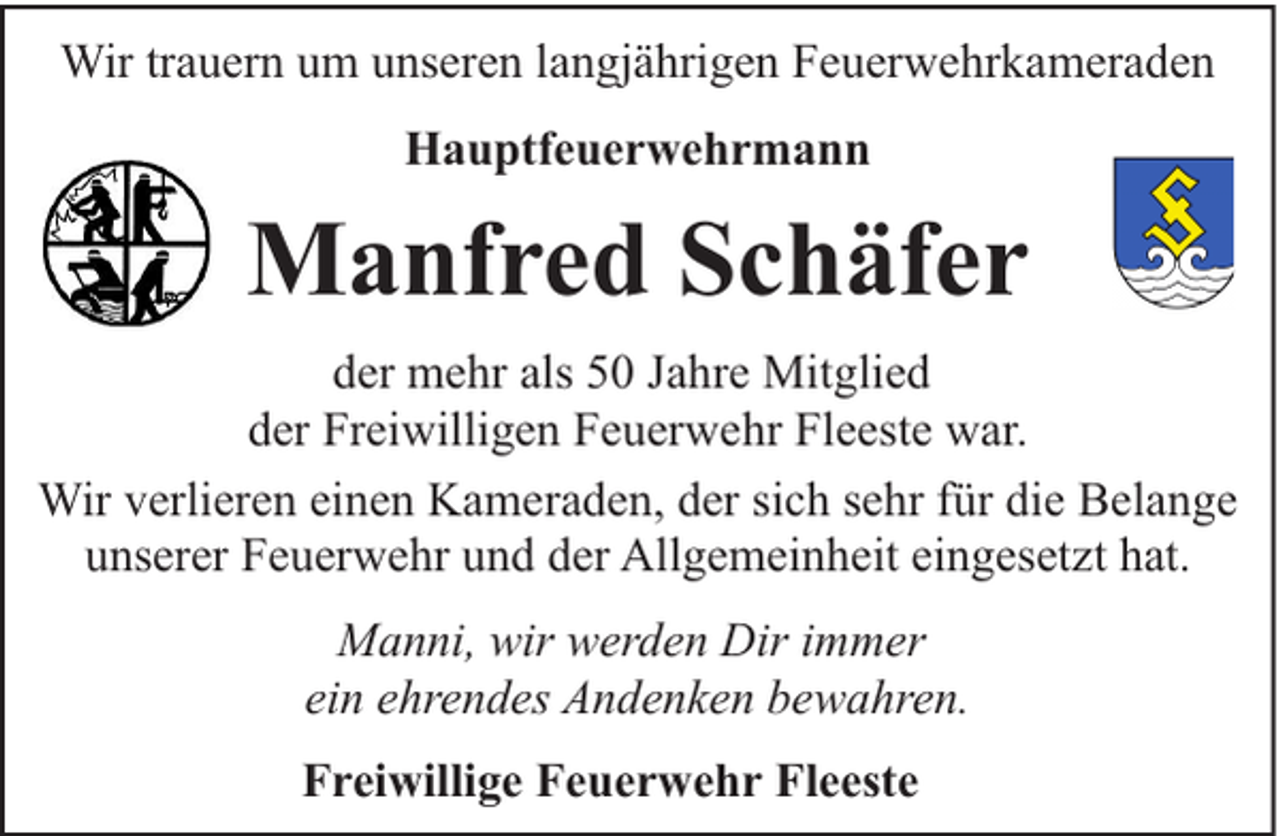 <p>Wir trauern um unseren langjährigen Feuerwehrkameraden<br />Hauptfeuerwehrmann</p><p>Manfred Schäfer<br />der mehr als 50 Jahre Mitglied<br />der Freiwilligen Feuerwehr Fleeste war.<br />Wir verlieren einen Kameraden, der sich sehr für die Belange<br />unserer Feuerwehr und der Allgemeinheit eingesetzt hat.<br />Manni, wir werden Dir immer<br />ein ehrendes Andenken bewahren.<br />Freiwillige Feuerwehr Fleeste</p>
