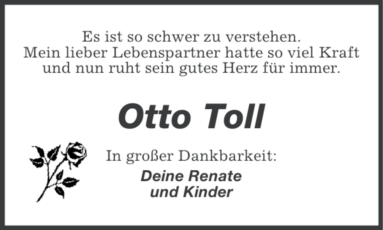 <p>Es ist so schwer zu verstehen.<br />Mein lieber Lebenspartner hatte so viel Kraft<br />und nun ruht sein gutes Herz für immer.</p><p>Otto Toll<br />In großer Dankbarkeit:<br />Deine Renate<br />und Kinder</p>