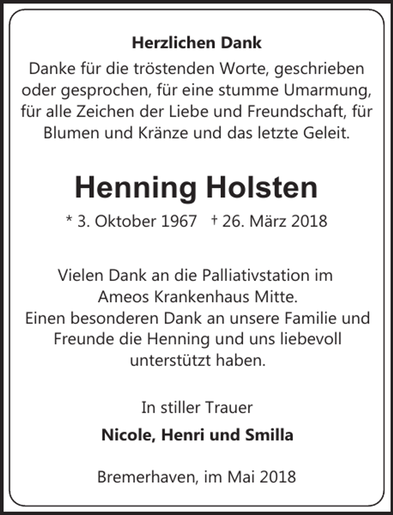 <p>Herzlichen Dank<br />Danke für die tröstenden Worte, geschrieben<br />oder gesprochen, für eine stumme Umarmung,<br />für alle Zeichen der Liebe und Freundschaft, für<br />Blumen und Kränze und das letzte Geleit.</p><p>Henning Holsten<br />* 3. Oktober 1967 † 26. März 2018<br />Vielen Dank an die Palliativstation im<br />Ameos Krankenhaus Mitte.<br />Einen besonderen Dank an unsere Familie und<br />Freunde die Henning und uns liebevoll<br />unterstützt haben.<br />In stiller Trauer</p><p>Nicole, Henri und Smilla<br />Bremerhaven, im Mai 2018</p>