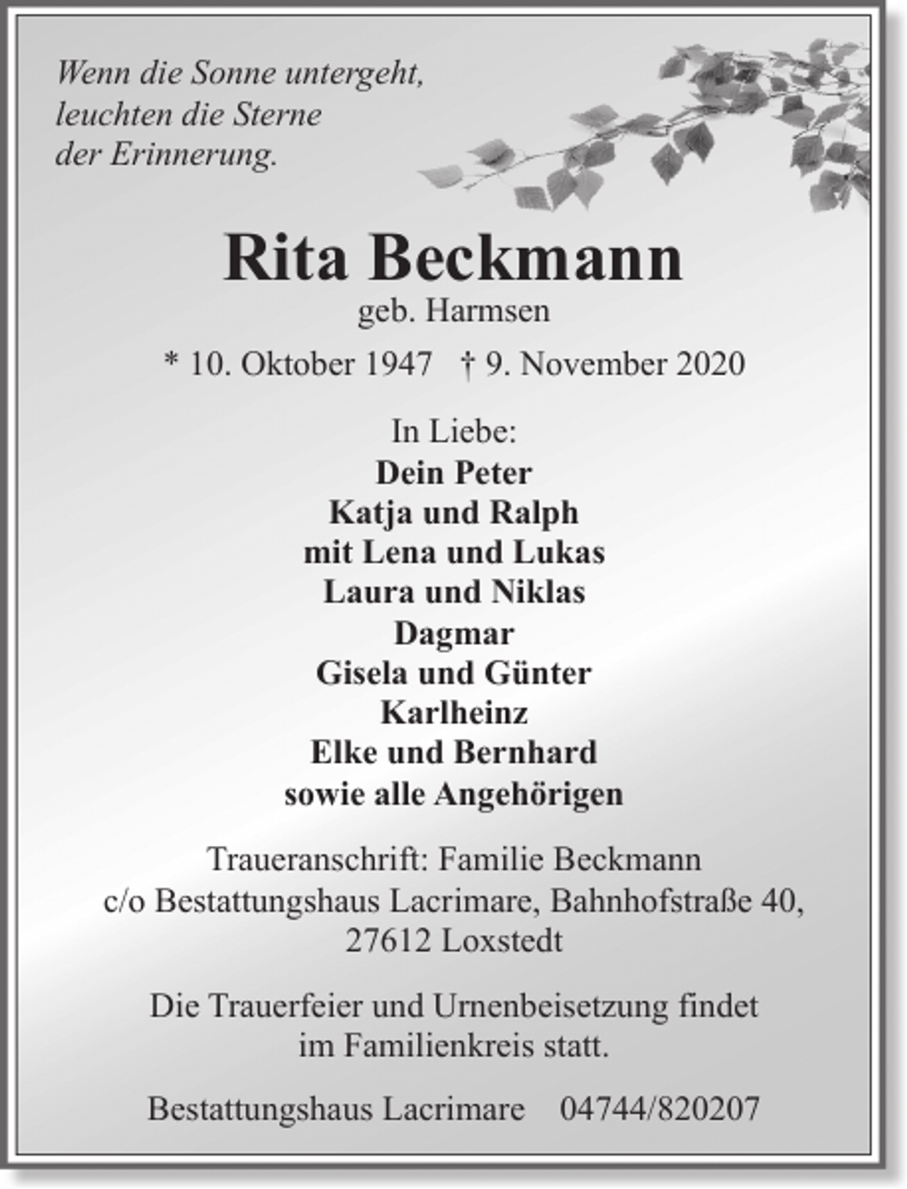 <p>Wenn die Sonne untergeht,<br />leuchten die Sterne<br />der Erinnerung.</p><p>Rita Beckmann<br />geb. Harmsen</p><p>* 10. Oktober 1947 † 9. November 2020<br />In Liebe:<br />Dein Peter<br />Katja und Ralph<br />mit Lena und Lukas<br />Laura und Niklas<br />Dagmar<br />Gisela und Günter<br />Karlheinz<br />Elke und Bernhard<br />sowie alle Angehörigen<br />Traueranschrift: Familie Beckmann<br />c/o Bestattungshaus Lacrimare, Bahnhofstraße 40,<br />27612 Loxstedt<br />Die Trauerfeier und Urnenbeisetzung findet<br />im Familienkreis statt.<br />Bestattungshaus Lacrimare 04744/820207</p>