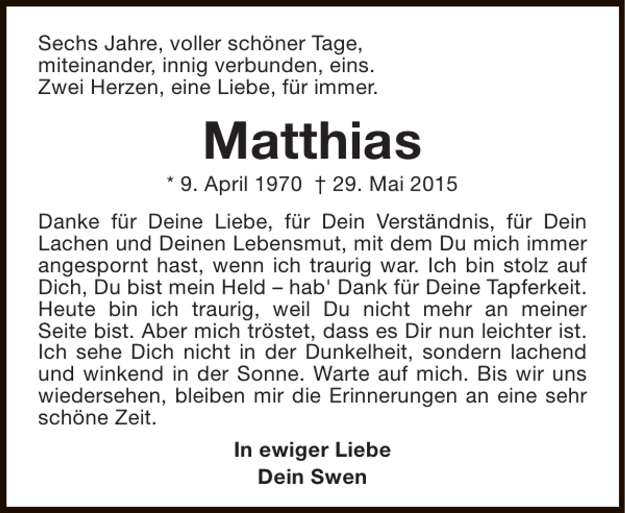 <p>Sechs Jahre, voller schöner Tage,<br />miteinander, innig verbunden, eins.<br />Zwei Herzen, eine Liebe, für immer.</p><p>Matthias</p><p>* 9. April 1970 † 29. Mai 2015<br />Danke für Deine Liebe, für Dein Verständnis, für Dein<br />Lachen und Deinen Lebensmut, mit dem Du mich immer<br />angespornt hast, wenn ich traurig war. Ich bin stolz auf<br />Dich, Du bist mein Held – hab' Dank für Deine Tapferkeit.<br />Heute bin ich traurig, weil Du nicht mehr an meiner<br />Seite bist. Aber mich tröstet, dass es Dir nun leichter ist.<br />Ich sehe Dich nicht in der Dunkelheit, sondern lachend<br />und winkend in der Sonne. Warte auf mich. Bis wir uns<br />wiedersehen, bleiben mir die Erinnerungen an eine sehr<br />schöne Zeit.<br />In ewiger Liebe<br />Dein Swen</p>