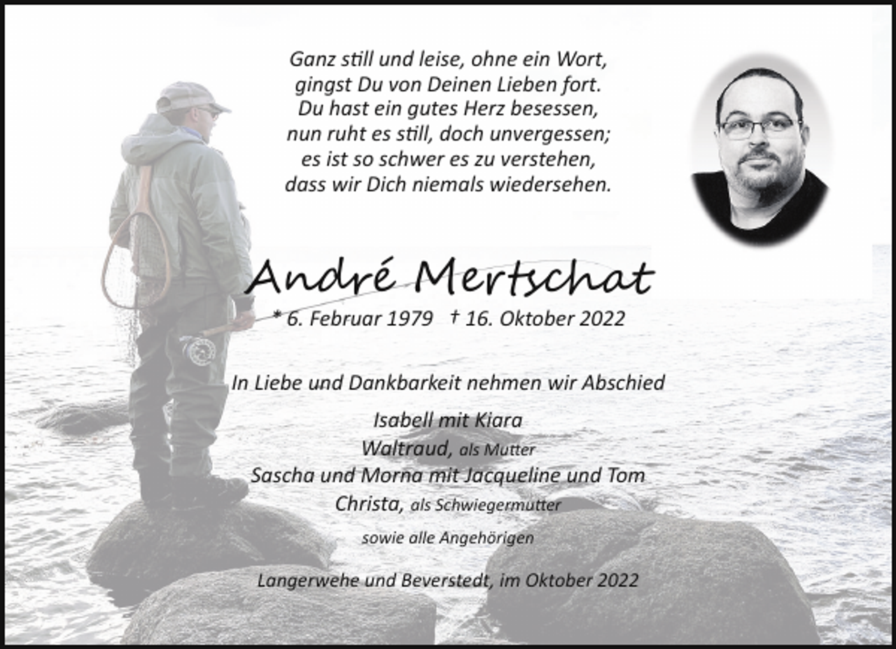 <p>Ganz s"ll und leise, ohne ein Wort,<br />gingst Du von Deinen Lieben fort.<br />Du hast ein gutes Herz besessen,<br />nun ruht es s"ll, doch unvergessen;<br />es ist so schwer es zu verstehen,<br />dass wir Dich niemals wiedersehen.</p><p>An� M sha<br />* 6. Februar 1979 † 16. Oktober 2022<br />In Liebe und Dankbarkeit nehmen wir Abschied<br />Isabell mit Kiara<br />Waltraud, als Mu�er<br />Sascha und Morna mit Jacqueline und Tom<br />Christa, als Schwiegermu�er<br />sowie alle Angehörigen</p><p>Langerwehe und Beverstedt, im Oktober 2022</p>